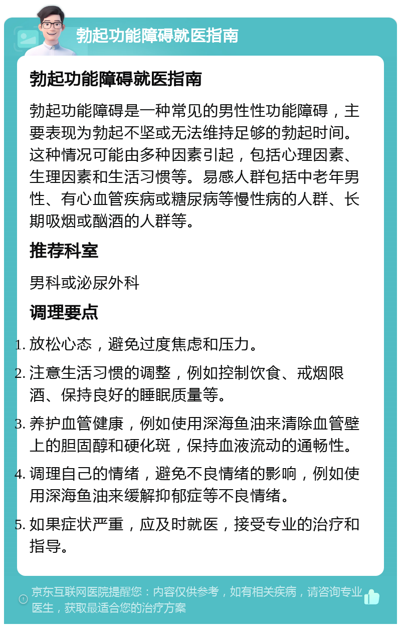 勃起功能障碍就医指南 勃起功能障碍就医指南 勃起功能障碍是一种常见的男性性功能障碍，主要表现为勃起不坚或无法维持足够的勃起时间。这种情况可能由多种因素引起，包括心理因素、生理因素和生活习惯等。易感人群包括中老年男性、有心血管疾病或糖尿病等慢性病的人群、长期吸烟或酗酒的人群等。 推荐科室 男科或泌尿外科 调理要点 放松心态，避免过度焦虑和压力。 注意生活习惯的调整，例如控制饮食、戒烟限酒、保持良好的睡眠质量等。 养护血管健康，例如使用深海鱼油来清除血管壁上的胆固醇和硬化斑，保持血液流动的通畅性。 调理自己的情绪，避免不良情绪的影响，例如使用深海鱼油来缓解抑郁症等不良情绪。 如果症状严重，应及时就医，接受专业的治疗和指导。