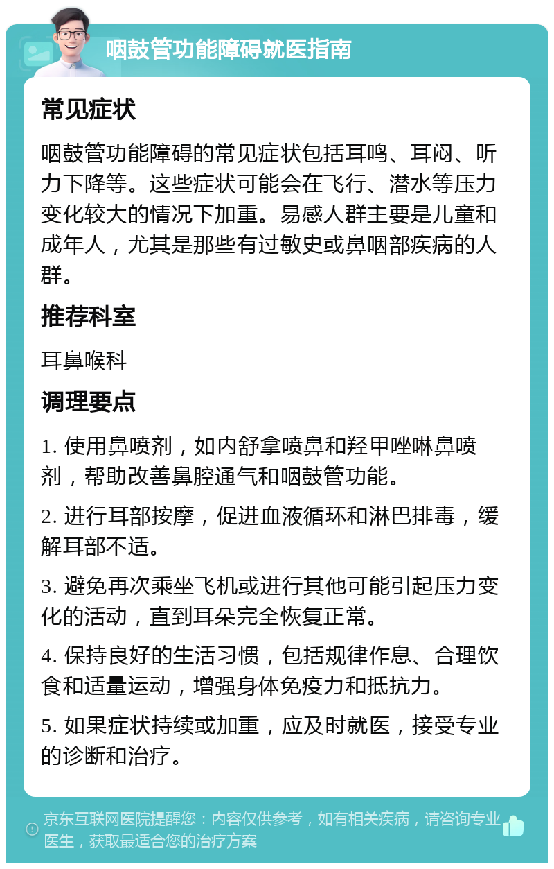 咽鼓管功能障碍就医指南 常见症状 咽鼓管功能障碍的常见症状包括耳鸣、耳闷、听力下降等。这些症状可能会在飞行、潜水等压力变化较大的情况下加重。易感人群主要是儿童和成年人，尤其是那些有过敏史或鼻咽部疾病的人群。 推荐科室 耳鼻喉科 调理要点 1. 使用鼻喷剂，如内舒拿喷鼻和羟甲唑啉鼻喷剂，帮助改善鼻腔通气和咽鼓管功能。 2. 进行耳部按摩，促进血液循环和淋巴排毒，缓解耳部不适。 3. 避免再次乘坐飞机或进行其他可能引起压力变化的活动，直到耳朵完全恢复正常。 4. 保持良好的生活习惯，包括规律作息、合理饮食和适量运动，增强身体免疫力和抵抗力。 5. 如果症状持续或加重，应及时就医，接受专业的诊断和治疗。