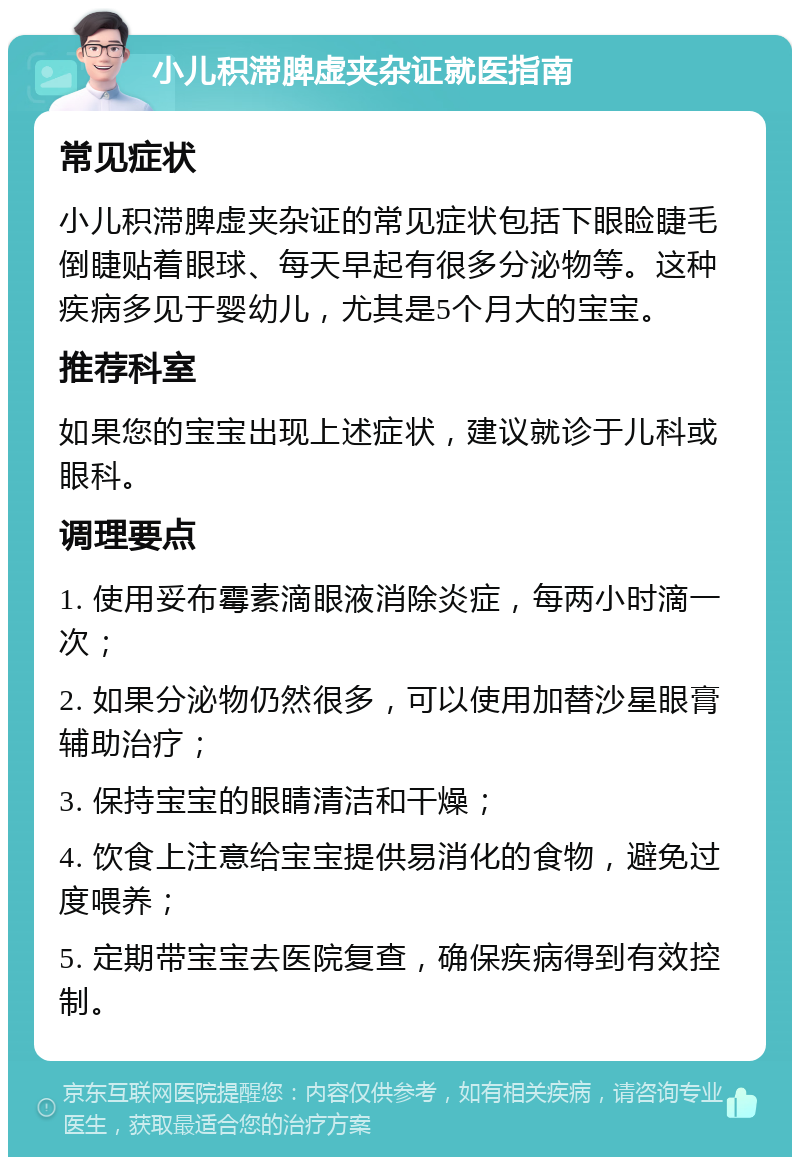 小儿积滞脾虚夹杂证就医指南 常见症状 小儿积滞脾虚夹杂证的常见症状包括下眼睑睫毛倒睫贴着眼球、每天早起有很多分泌物等。这种疾病多见于婴幼儿，尤其是5个月大的宝宝。 推荐科室 如果您的宝宝出现上述症状，建议就诊于儿科或眼科。 调理要点 1. 使用妥布霉素滴眼液消除炎症，每两小时滴一次； 2. 如果分泌物仍然很多，可以使用加替沙星眼膏辅助治疗； 3. 保持宝宝的眼睛清洁和干燥； 4. 饮食上注意给宝宝提供易消化的食物，避免过度喂养； 5. 定期带宝宝去医院复查，确保疾病得到有效控制。