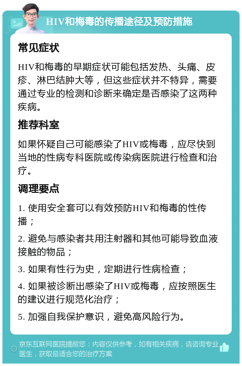 HIV和梅毒的传播途径及预防措施 常见症状 HIV和梅毒的早期症状可能包括发热、头痛、皮疹、淋巴结肿大等，但这些症状并不特异，需要通过专业的检测和诊断来确定是否感染了这两种疾病。 推荐科室 如果怀疑自己可能感染了HIV或梅毒，应尽快到当地的性病专科医院或传染病医院进行检查和治疗。 调理要点 1. 使用安全套可以有效预防HIV和梅毒的性传播； 2. 避免与感染者共用注射器和其他可能导致血液接触的物品； 3. 如果有性行为史，定期进行性病检查； 4. 如果被诊断出感染了HIV或梅毒，应按照医生的建议进行规范化治疗； 5. 加强自我保护意识，避免高风险行为。