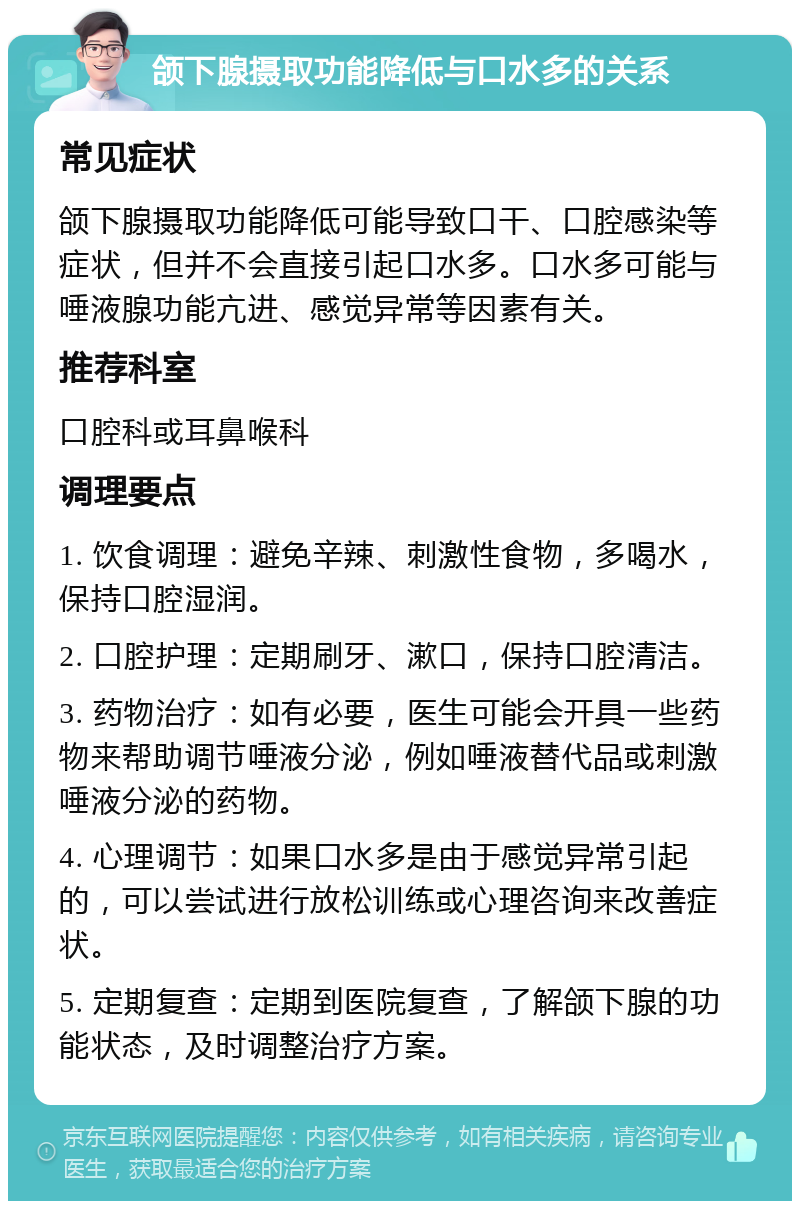 颌下腺摄取功能降低与口水多的关系 常见症状 颌下腺摄取功能降低可能导致口干、口腔感染等症状，但并不会直接引起口水多。口水多可能与唾液腺功能亢进、感觉异常等因素有关。 推荐科室 口腔科或耳鼻喉科 调理要点 1. 饮食调理：避免辛辣、刺激性食物，多喝水，保持口腔湿润。 2. 口腔护理：定期刷牙、漱口，保持口腔清洁。 3. 药物治疗：如有必要，医生可能会开具一些药物来帮助调节唾液分泌，例如唾液替代品或刺激唾液分泌的药物。 4. 心理调节：如果口水多是由于感觉异常引起的，可以尝试进行放松训练或心理咨询来改善症状。 5. 定期复查：定期到医院复查，了解颌下腺的功能状态，及时调整治疗方案。