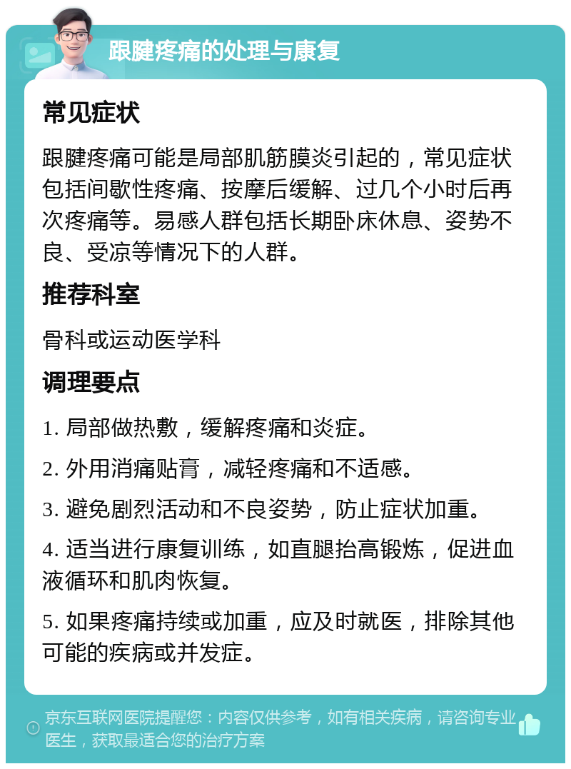 跟腱疼痛的处理与康复 常见症状 跟腱疼痛可能是局部肌筋膜炎引起的，常见症状包括间歇性疼痛、按摩后缓解、过几个小时后再次疼痛等。易感人群包括长期卧床休息、姿势不良、受凉等情况下的人群。 推荐科室 骨科或运动医学科 调理要点 1. 局部做热敷，缓解疼痛和炎症。 2. 外用消痛贴膏，减轻疼痛和不适感。 3. 避免剧烈活动和不良姿势，防止症状加重。 4. 适当进行康复训练，如直腿抬高锻炼，促进血液循环和肌肉恢复。 5. 如果疼痛持续或加重，应及时就医，排除其他可能的疾病或并发症。