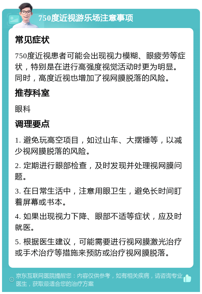 750度近视游乐场注意事项 常见症状 750度近视患者可能会出现视力模糊、眼疲劳等症状，特别是在进行高强度视觉活动时更为明显。同时，高度近视也增加了视网膜脱落的风险。 推荐科室 眼科 调理要点 1. 避免玩高空项目，如过山车、大摆锤等，以减少视网膜脱落的风险。 2. 定期进行眼部检查，及时发现并处理视网膜问题。 3. 在日常生活中，注意用眼卫生，避免长时间盯着屏幕或书本。 4. 如果出现视力下降、眼部不适等症状，应及时就医。 5. 根据医生建议，可能需要进行视网膜激光治疗或手术治疗等措施来预防或治疗视网膜脱落。