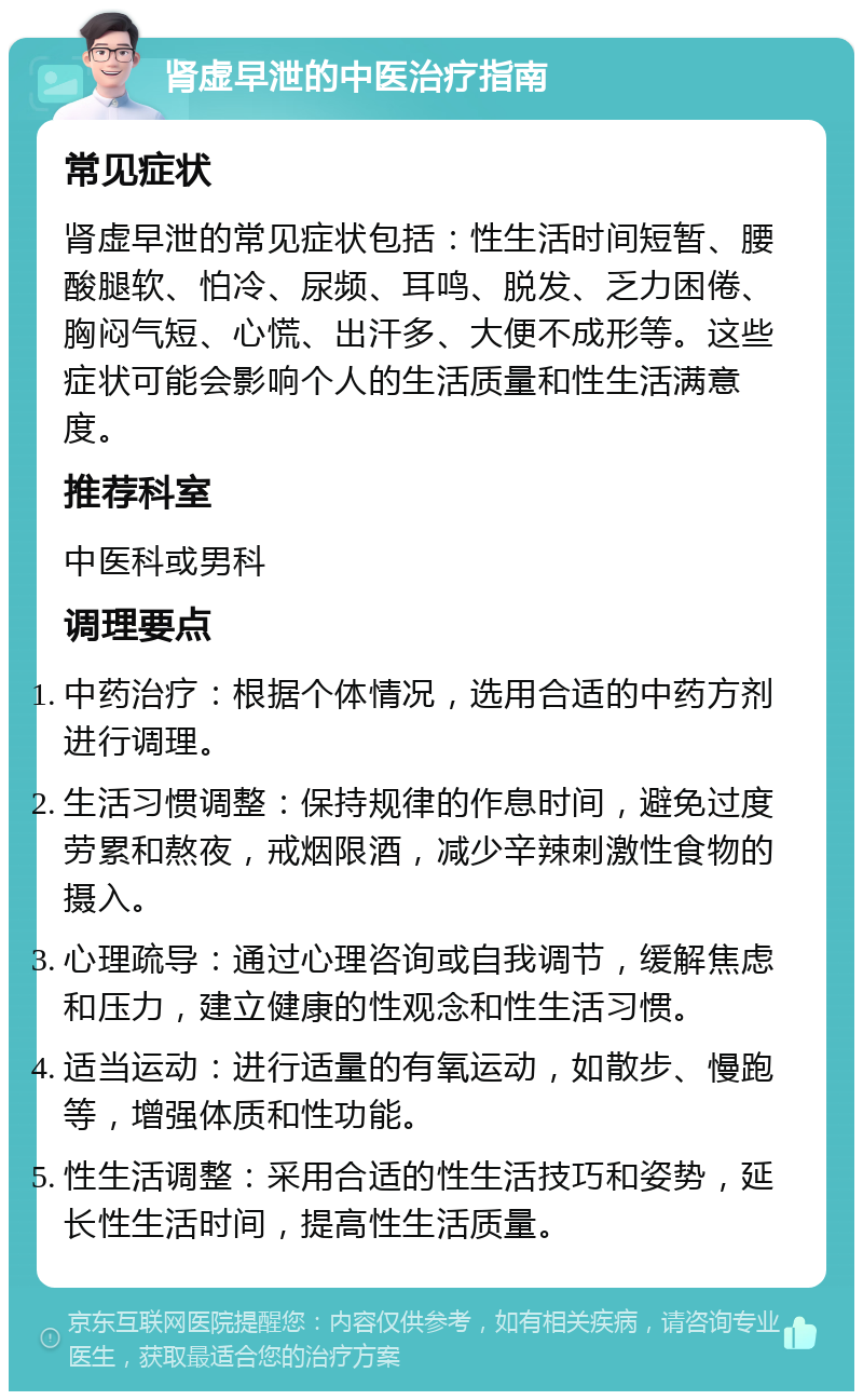 肾虚早泄的中医治疗指南 常见症状 肾虚早泄的常见症状包括：性生活时间短暂、腰酸腿软、怕冷、尿频、耳鸣、脱发、乏力困倦、胸闷气短、心慌、出汗多、大便不成形等。这些症状可能会影响个人的生活质量和性生活满意度。 推荐科室 中医科或男科 调理要点 中药治疗：根据个体情况，选用合适的中药方剂进行调理。 生活习惯调整：保持规律的作息时间，避免过度劳累和熬夜，戒烟限酒，减少辛辣刺激性食物的摄入。 心理疏导：通过心理咨询或自我调节，缓解焦虑和压力，建立健康的性观念和性生活习惯。 适当运动：进行适量的有氧运动，如散步、慢跑等，增强体质和性功能。 性生活调整：采用合适的性生活技巧和姿势，延长性生活时间，提高性生活质量。