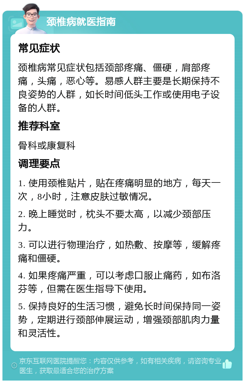 颈椎病就医指南 常见症状 颈椎病常见症状包括颈部疼痛、僵硬，肩部疼痛，头痛，恶心等。易感人群主要是长期保持不良姿势的人群，如长时间低头工作或使用电子设备的人群。 推荐科室 骨科或康复科 调理要点 1. 使用颈椎贴片，贴在疼痛明显的地方，每天一次，8小时，注意皮肤过敏情况。 2. 晚上睡觉时，枕头不要太高，以减少颈部压力。 3. 可以进行物理治疗，如热敷、按摩等，缓解疼痛和僵硬。 4. 如果疼痛严重，可以考虑口服止痛药，如布洛芬等，但需在医生指导下使用。 5. 保持良好的生活习惯，避免长时间保持同一姿势，定期进行颈部伸展运动，增强颈部肌肉力量和灵活性。