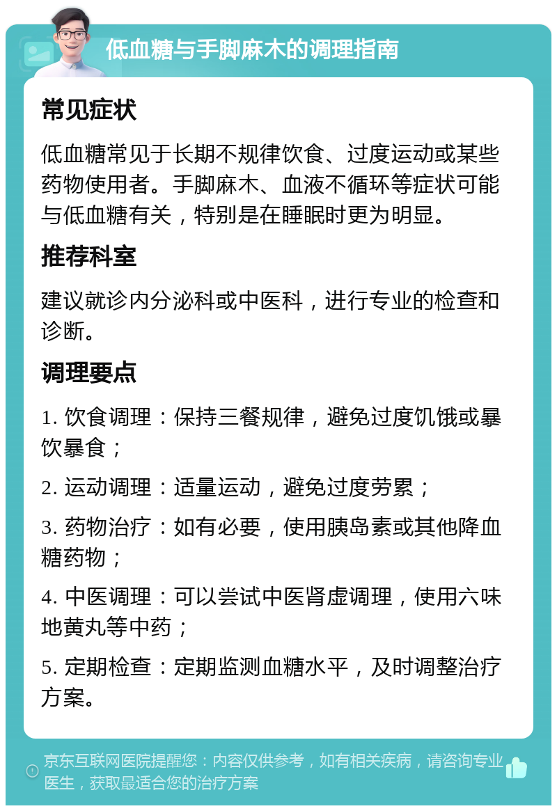 低血糖与手脚麻木的调理指南 常见症状 低血糖常见于长期不规律饮食、过度运动或某些药物使用者。手脚麻木、血液不循环等症状可能与低血糖有关，特别是在睡眠时更为明显。 推荐科室 建议就诊内分泌科或中医科，进行专业的检查和诊断。 调理要点 1. 饮食调理：保持三餐规律，避免过度饥饿或暴饮暴食； 2. 运动调理：适量运动，避免过度劳累； 3. 药物治疗：如有必要，使用胰岛素或其他降血糖药物； 4. 中医调理：可以尝试中医肾虚调理，使用六味地黄丸等中药； 5. 定期检查：定期监测血糖水平，及时调整治疗方案。