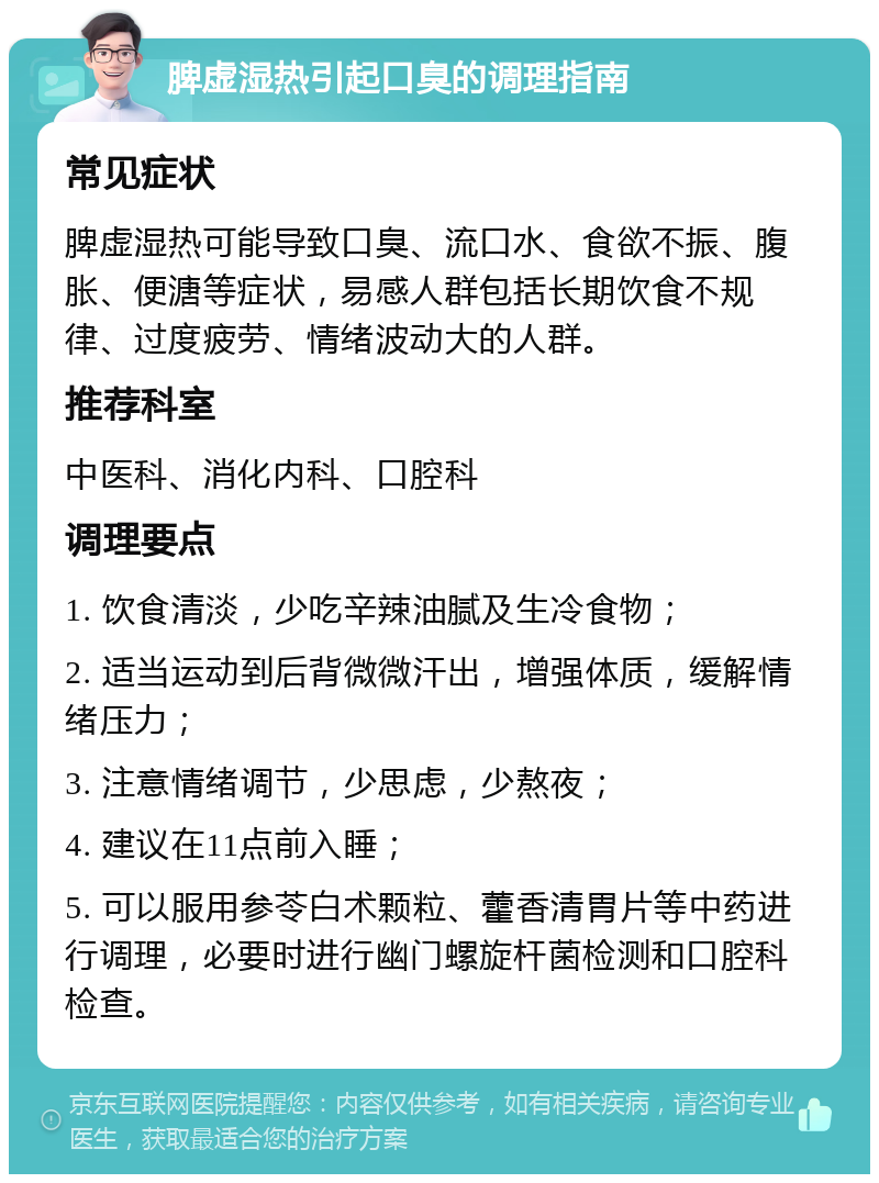 脾虚湿热引起口臭的调理指南 常见症状 脾虚湿热可能导致口臭、流口水、食欲不振、腹胀、便溏等症状，易感人群包括长期饮食不规律、过度疲劳、情绪波动大的人群。 推荐科室 中医科、消化内科、口腔科 调理要点 1. 饮食清淡，少吃辛辣油腻及生冷食物； 2. 适当运动到后背微微汗出，增强体质，缓解情绪压力； 3. 注意情绪调节，少思虑，少熬夜； 4. 建议在11点前入睡； 5. 可以服用参苓白术颗粒、藿香清胃片等中药进行调理，必要时进行幽门螺旋杆菌检测和口腔科检查。