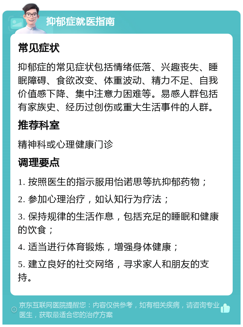 抑郁症就医指南 常见症状 抑郁症的常见症状包括情绪低落、兴趣丧失、睡眠障碍、食欲改变、体重波动、精力不足、自我价值感下降、集中注意力困难等。易感人群包括有家族史、经历过创伤或重大生活事件的人群。 推荐科室 精神科或心理健康门诊 调理要点 1. 按照医生的指示服用怡诺思等抗抑郁药物； 2. 参加心理治疗，如认知行为疗法； 3. 保持规律的生活作息，包括充足的睡眠和健康的饮食； 4. 适当进行体育锻炼，增强身体健康； 5. 建立良好的社交网络，寻求家人和朋友的支持。