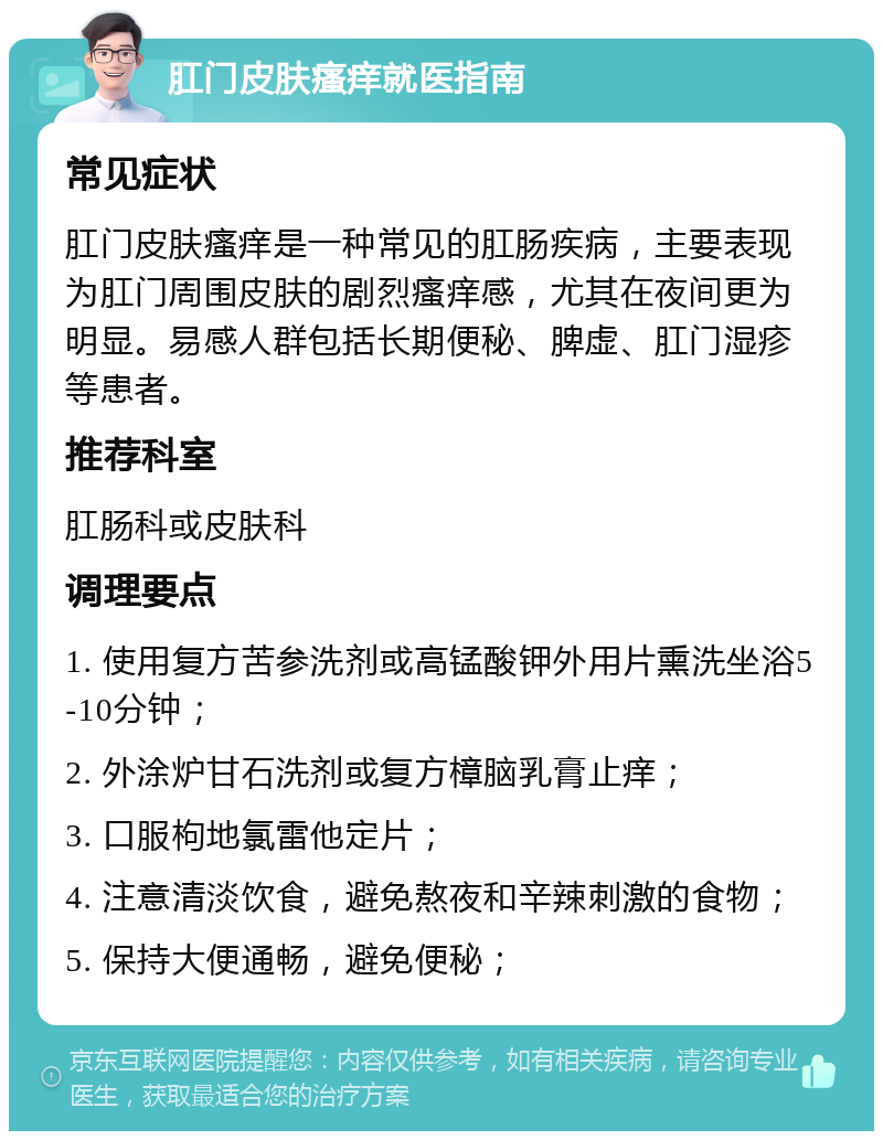 肛门皮肤瘙痒就医指南 常见症状 肛门皮肤瘙痒是一种常见的肛肠疾病，主要表现为肛门周围皮肤的剧烈瘙痒感，尤其在夜间更为明显。易感人群包括长期便秘、脾虚、肛门湿疹等患者。 推荐科室 肛肠科或皮肤科 调理要点 1. 使用复方苦参洗剂或高锰酸钾外用片熏洗坐浴5-10分钟； 2. 外涂炉甘石洗剂或复方樟脑乳膏止痒； 3. 口服枸地氯雷他定片； 4. 注意清淡饮食，避免熬夜和辛辣刺激的食物； 5. 保持大便通畅，避免便秘；