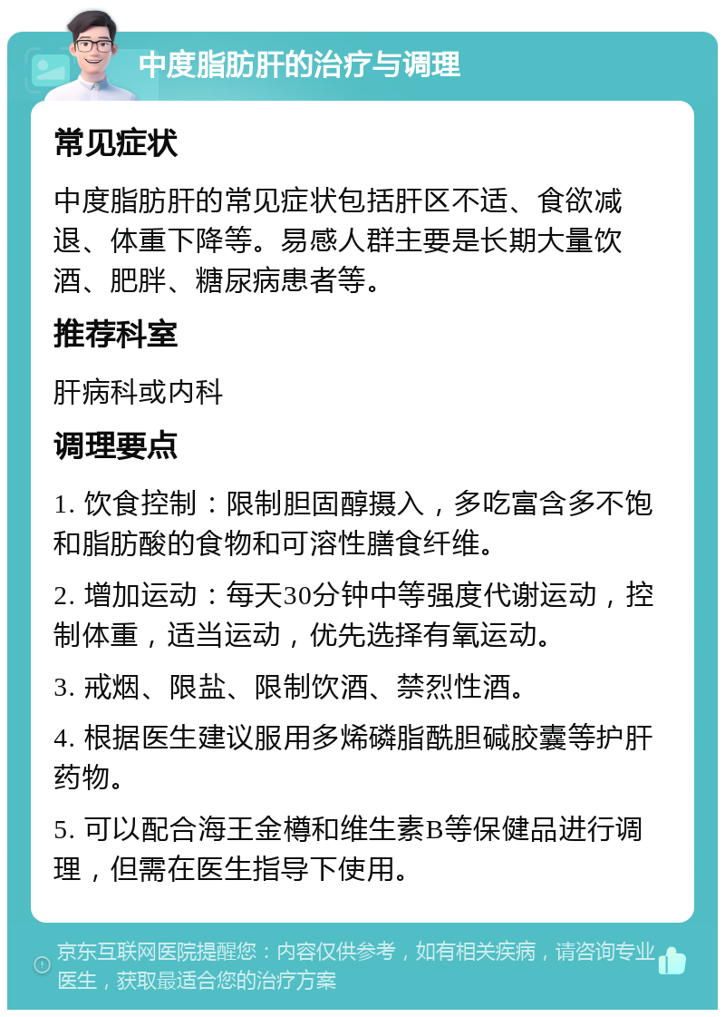 中度脂肪肝的治疗与调理 常见症状 中度脂肪肝的常见症状包括肝区不适、食欲减退、体重下降等。易感人群主要是长期大量饮酒、肥胖、糖尿病患者等。 推荐科室 肝病科或内科 调理要点 1. 饮食控制：限制胆固醇摄入，多吃富含多不饱和脂肪酸的食物和可溶性膳食纤维。 2. 增加运动：每天30分钟中等强度代谢运动，控制体重，适当运动，优先选择有氧运动。 3. 戒烟、限盐、限制饮酒、禁烈性酒。 4. 根据医生建议服用多烯磷脂酰胆碱胶囊等护肝药物。 5. 可以配合海王金樽和维生素B等保健品进行调理，但需在医生指导下使用。