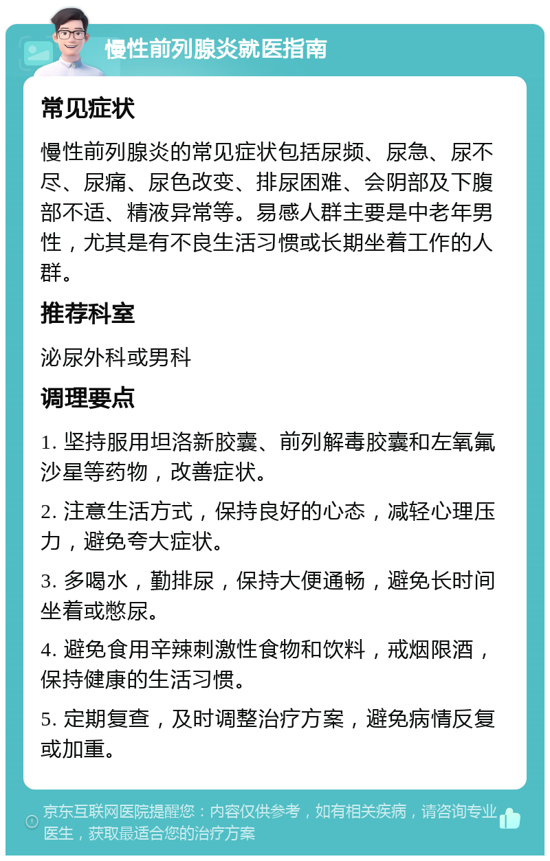 慢性前列腺炎就医指南 常见症状 慢性前列腺炎的常见症状包括尿频、尿急、尿不尽、尿痛、尿色改变、排尿困难、会阴部及下腹部不适、精液异常等。易感人群主要是中老年男性，尤其是有不良生活习惯或长期坐着工作的人群。 推荐科室 泌尿外科或男科 调理要点 1. 坚持服用坦洛新胶囊、前列解毒胶囊和左氧氟沙星等药物，改善症状。 2. 注意生活方式，保持良好的心态，减轻心理压力，避免夸大症状。 3. 多喝水，勤排尿，保持大便通畅，避免长时间坐着或憋尿。 4. 避免食用辛辣刺激性食物和饮料，戒烟限酒，保持健康的生活习惯。 5. 定期复查，及时调整治疗方案，避免病情反复或加重。