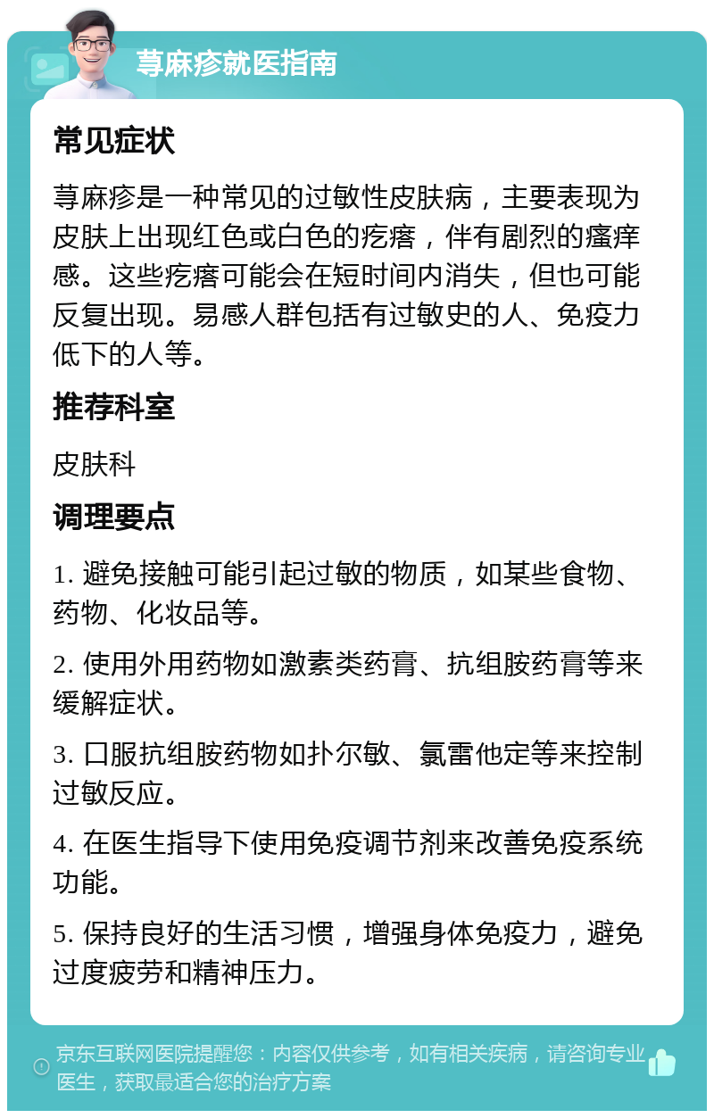 荨麻疹就医指南 常见症状 荨麻疹是一种常见的过敏性皮肤病，主要表现为皮肤上出现红色或白色的疙瘩，伴有剧烈的瘙痒感。这些疙瘩可能会在短时间内消失，但也可能反复出现。易感人群包括有过敏史的人、免疫力低下的人等。 推荐科室 皮肤科 调理要点 1. 避免接触可能引起过敏的物质，如某些食物、药物、化妆品等。 2. 使用外用药物如激素类药膏、抗组胺药膏等来缓解症状。 3. 口服抗组胺药物如扑尔敏、氯雷他定等来控制过敏反应。 4. 在医生指导下使用免疫调节剂来改善免疫系统功能。 5. 保持良好的生活习惯，增强身体免疫力，避免过度疲劳和精神压力。