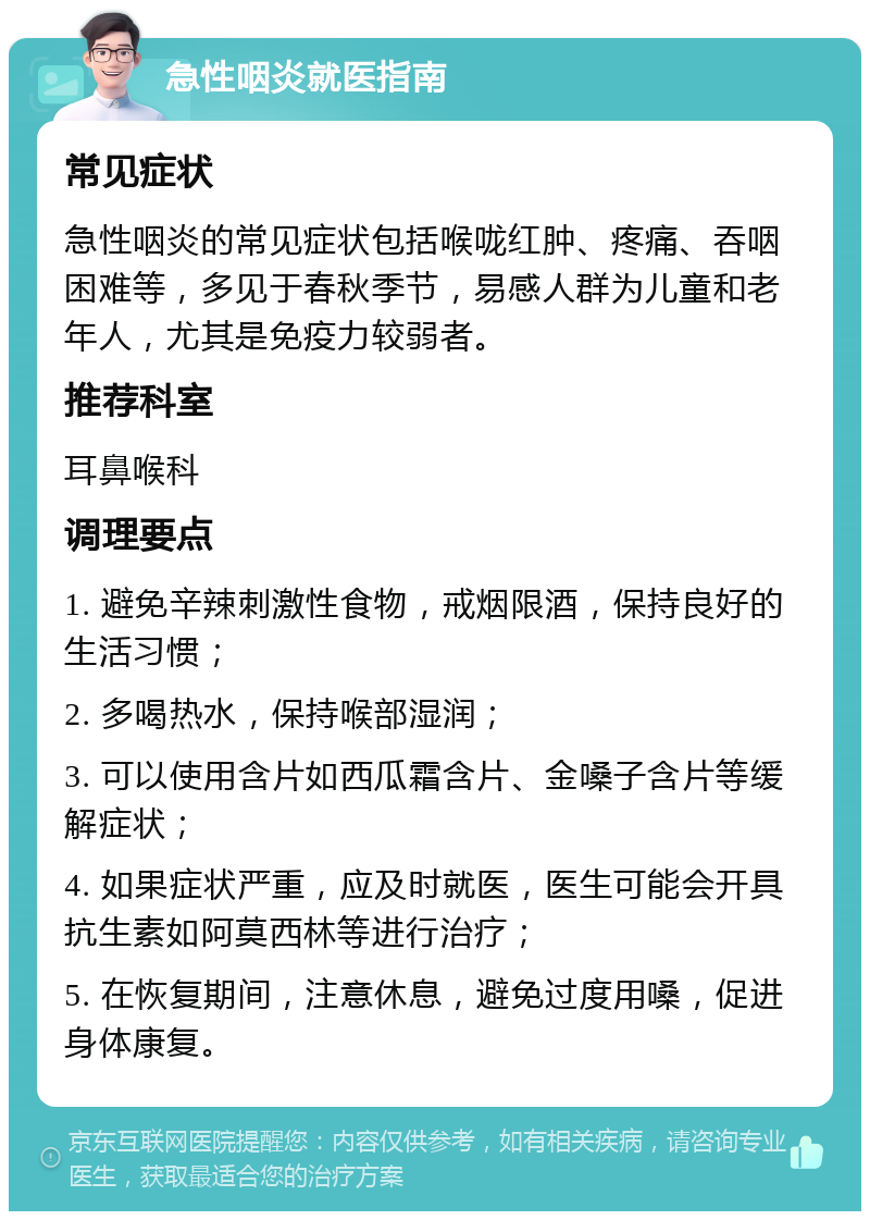 急性咽炎就医指南 常见症状 急性咽炎的常见症状包括喉咙红肿、疼痛、吞咽困难等，多见于春秋季节，易感人群为儿童和老年人，尤其是免疫力较弱者。 推荐科室 耳鼻喉科 调理要点 1. 避免辛辣刺激性食物，戒烟限酒，保持良好的生活习惯； 2. 多喝热水，保持喉部湿润； 3. 可以使用含片如西瓜霜含片、金嗓子含片等缓解症状； 4. 如果症状严重，应及时就医，医生可能会开具抗生素如阿莫西林等进行治疗； 5. 在恢复期间，注意休息，避免过度用嗓，促进身体康复。