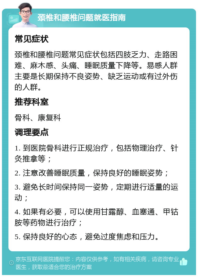 颈椎和腰椎问题就医指南 常见症状 颈椎和腰椎问题常见症状包括四肢乏力、走路困难、麻木感、头痛、睡眠质量下降等。易感人群主要是长期保持不良姿势、缺乏运动或有过外伤的人群。 推荐科室 骨科、康复科 调理要点 1. 到医院骨科进行正规治疗，包括物理治疗、针灸推拿等； 2. 注意改善睡眠质量，保持良好的睡眠姿势； 3. 避免长时间保持同一姿势，定期进行适量的运动； 4. 如果有必要，可以使用甘露醇、血塞通、甲钴胺等药物进行治疗； 5. 保持良好的心态，避免过度焦虑和压力。