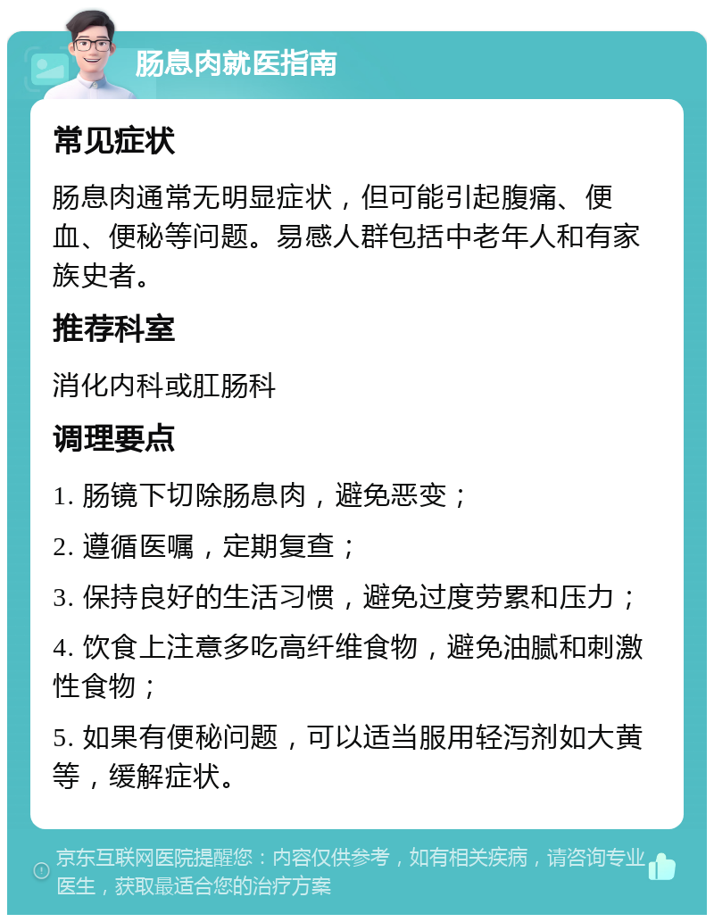 肠息肉就医指南 常见症状 肠息肉通常无明显症状，但可能引起腹痛、便血、便秘等问题。易感人群包括中老年人和有家族史者。 推荐科室 消化内科或肛肠科 调理要点 1. 肠镜下切除肠息肉，避免恶变； 2. 遵循医嘱，定期复查； 3. 保持良好的生活习惯，避免过度劳累和压力； 4. 饮食上注意多吃高纤维食物，避免油腻和刺激性食物； 5. 如果有便秘问题，可以适当服用轻泻剂如大黄等，缓解症状。