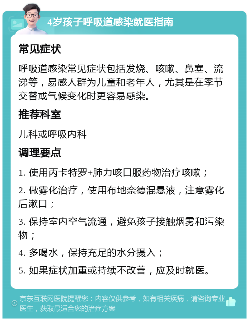 4岁孩子呼吸道感染就医指南 常见症状 呼吸道感染常见症状包括发烧、咳嗽、鼻塞、流涕等，易感人群为儿童和老年人，尤其是在季节交替或气候变化时更容易感染。 推荐科室 儿科或呼吸内科 调理要点 1. 使用丙卡特罗+肺力咳口服药物治疗咳嗽； 2. 做雾化治疗，使用布地奈德混悬液，注意雾化后漱口； 3. 保持室内空气流通，避免孩子接触烟雾和污染物； 4. 多喝水，保持充足的水分摄入； 5. 如果症状加重或持续不改善，应及时就医。