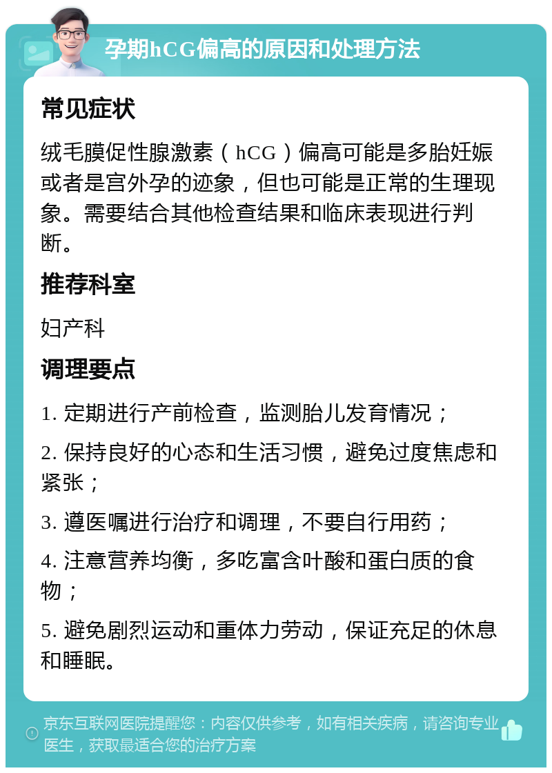 孕期hCG偏高的原因和处理方法 常见症状 绒毛膜促性腺激素（hCG）偏高可能是多胎妊娠或者是宫外孕的迹象，但也可能是正常的生理现象。需要结合其他检查结果和临床表现进行判断。 推荐科室 妇产科 调理要点 1. 定期进行产前检查，监测胎儿发育情况； 2. 保持良好的心态和生活习惯，避免过度焦虑和紧张； 3. 遵医嘱进行治疗和调理，不要自行用药； 4. 注意营养均衡，多吃富含叶酸和蛋白质的食物； 5. 避免剧烈运动和重体力劳动，保证充足的休息和睡眠。