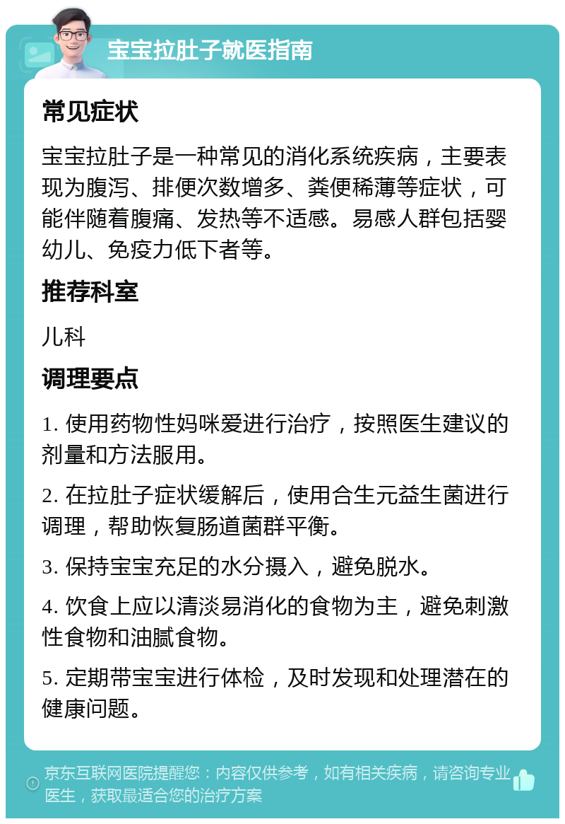 宝宝拉肚子就医指南 常见症状 宝宝拉肚子是一种常见的消化系统疾病，主要表现为腹泻、排便次数增多、粪便稀薄等症状，可能伴随着腹痛、发热等不适感。易感人群包括婴幼儿、免疫力低下者等。 推荐科室 儿科 调理要点 1. 使用药物性妈咪爱进行治疗，按照医生建议的剂量和方法服用。 2. 在拉肚子症状缓解后，使用合生元益生菌进行调理，帮助恢复肠道菌群平衡。 3. 保持宝宝充足的水分摄入，避免脱水。 4. 饮食上应以清淡易消化的食物为主，避免刺激性食物和油腻食物。 5. 定期带宝宝进行体检，及时发现和处理潜在的健康问题。