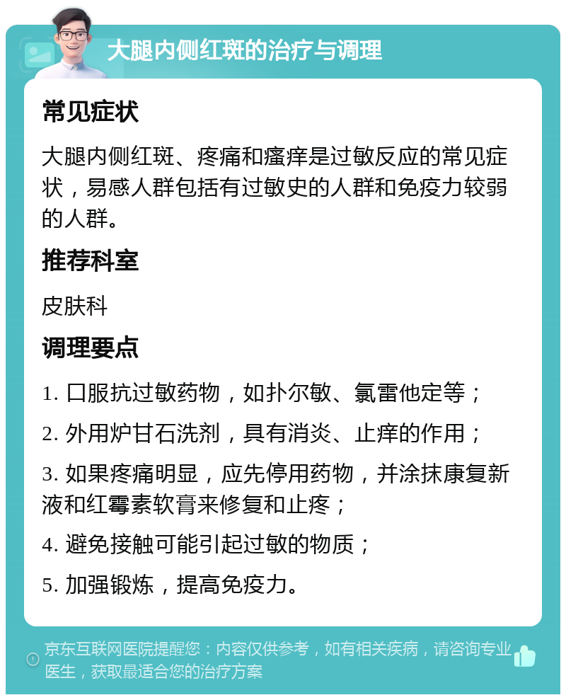 大腿内侧红斑的治疗与调理 常见症状 大腿内侧红斑、疼痛和瘙痒是过敏反应的常见症状，易感人群包括有过敏史的人群和免疫力较弱的人群。 推荐科室 皮肤科 调理要点 1. 口服抗过敏药物，如扑尔敏、氯雷他定等； 2. 外用炉甘石洗剂，具有消炎、止痒的作用； 3. 如果疼痛明显，应先停用药物，并涂抹康复新液和红霉素软膏来修复和止疼； 4. 避免接触可能引起过敏的物质； 5. 加强锻炼，提高免疫力。