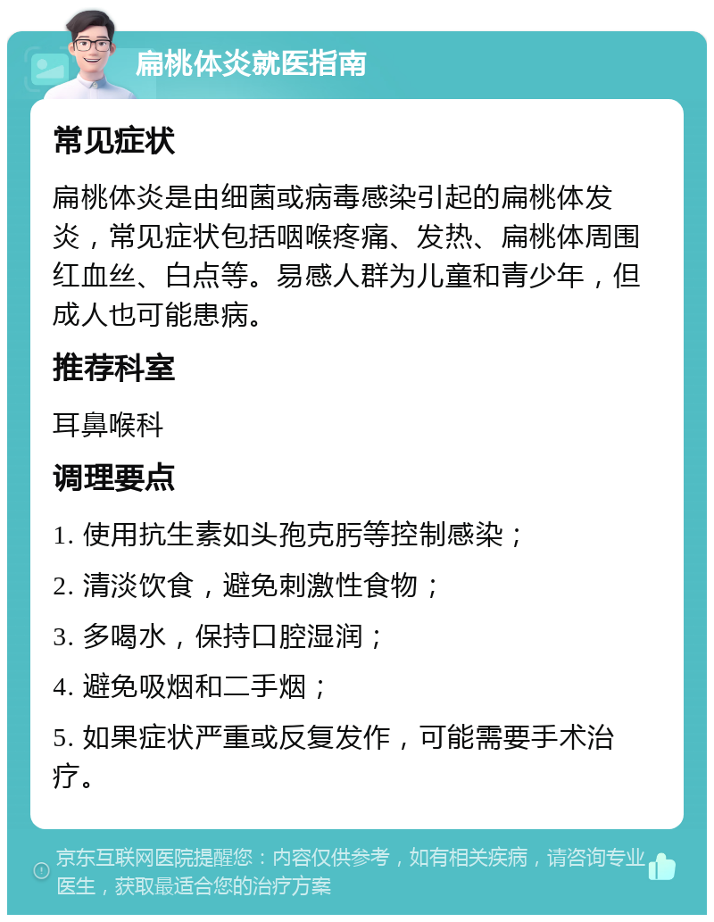 扁桃体炎就医指南 常见症状 扁桃体炎是由细菌或病毒感染引起的扁桃体发炎，常见症状包括咽喉疼痛、发热、扁桃体周围红血丝、白点等。易感人群为儿童和青少年，但成人也可能患病。 推荐科室 耳鼻喉科 调理要点 1. 使用抗生素如头孢克肟等控制感染； 2. 清淡饮食，避免刺激性食物； 3. 多喝水，保持口腔湿润； 4. 避免吸烟和二手烟； 5. 如果症状严重或反复发作，可能需要手术治疗。