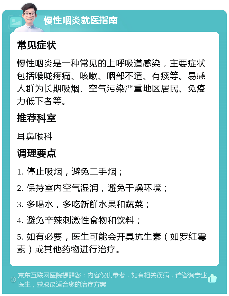 慢性咽炎就医指南 常见症状 慢性咽炎是一种常见的上呼吸道感染，主要症状包括喉咙疼痛、咳嗽、咽部不适、有痰等。易感人群为长期吸烟、空气污染严重地区居民、免疫力低下者等。 推荐科室 耳鼻喉科 调理要点 1. 停止吸烟，避免二手烟； 2. 保持室内空气湿润，避免干燥环境； 3. 多喝水，多吃新鲜水果和蔬菜； 4. 避免辛辣刺激性食物和饮料； 5. 如有必要，医生可能会开具抗生素（如罗红霉素）或其他药物进行治疗。