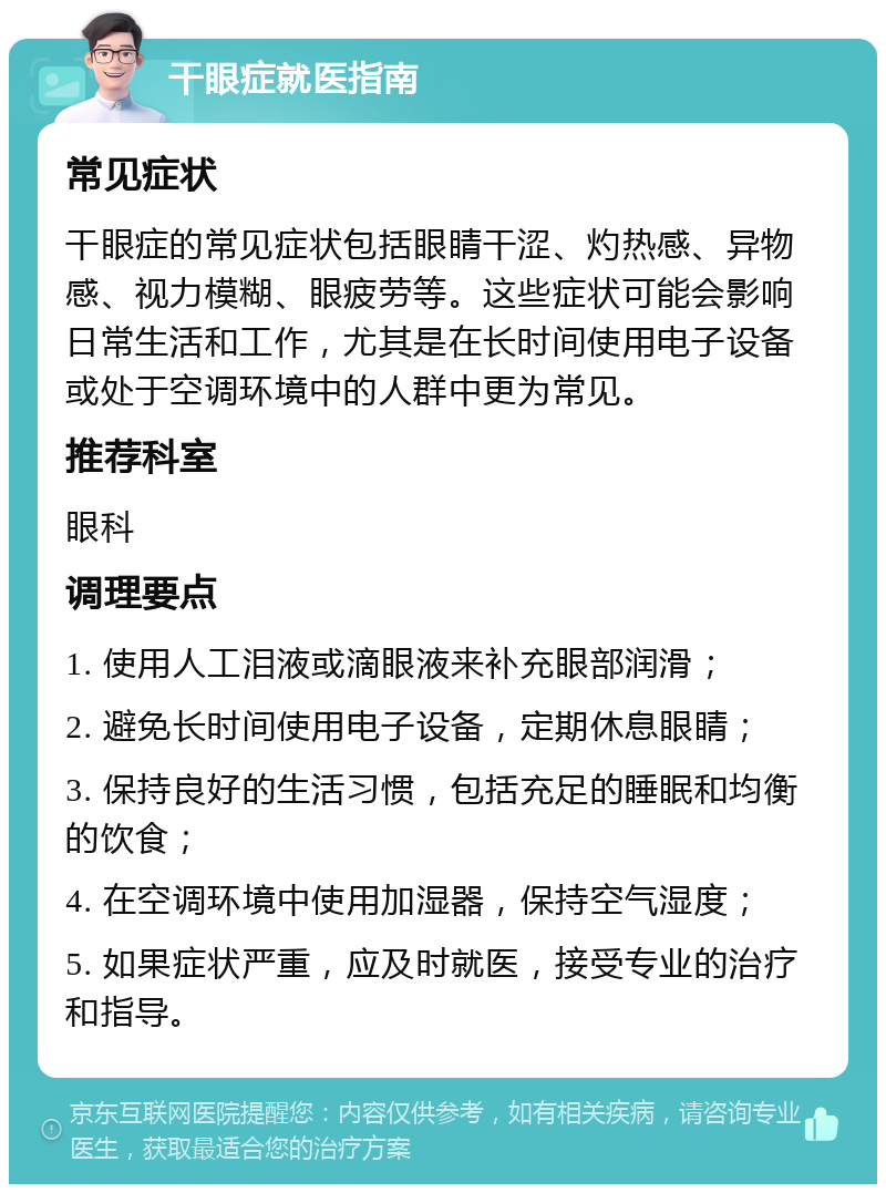 干眼症就医指南 常见症状 干眼症的常见症状包括眼睛干涩、灼热感、异物感、视力模糊、眼疲劳等。这些症状可能会影响日常生活和工作，尤其是在长时间使用电子设备或处于空调环境中的人群中更为常见。 推荐科室 眼科 调理要点 1. 使用人工泪液或滴眼液来补充眼部润滑； 2. 避免长时间使用电子设备，定期休息眼睛； 3. 保持良好的生活习惯，包括充足的睡眠和均衡的饮食； 4. 在空调环境中使用加湿器，保持空气湿度； 5. 如果症状严重，应及时就医，接受专业的治疗和指导。