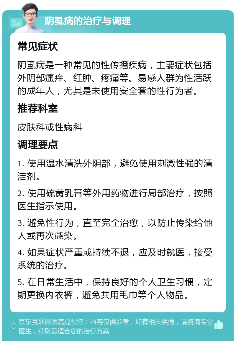 阴虱病的治疗与调理 常见症状 阴虱病是一种常见的性传播疾病，主要症状包括外阴部瘙痒、红肿、疼痛等。易感人群为性活跃的成年人，尤其是未使用安全套的性行为者。 推荐科室 皮肤科或性病科 调理要点 1. 使用温水清洗外阴部，避免使用刺激性强的清洁剂。 2. 使用硫黄乳膏等外用药物进行局部治疗，按照医生指示使用。 3. 避免性行为，直至完全治愈，以防止传染给他人或再次感染。 4. 如果症状严重或持续不退，应及时就医，接受系统的治疗。 5. 在日常生活中，保持良好的个人卫生习惯，定期更换内衣裤，避免共用毛巾等个人物品。