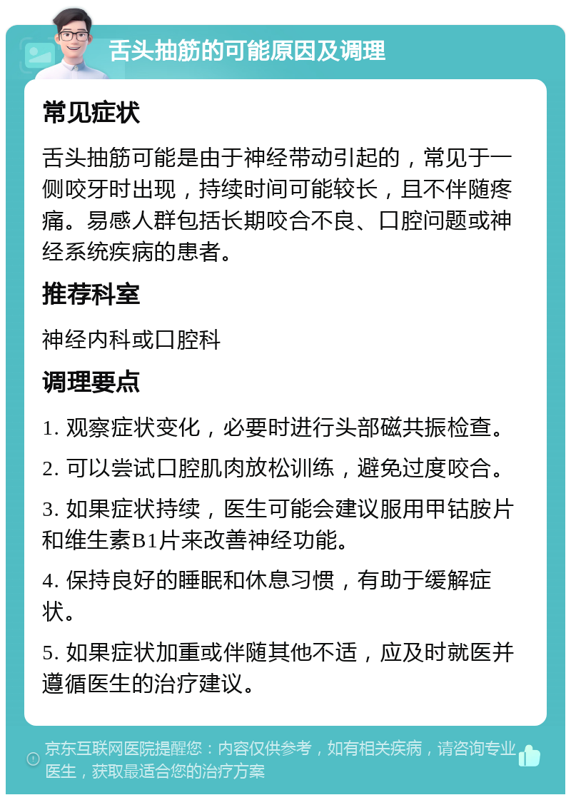 舌头抽筋的可能原因及调理 常见症状 舌头抽筋可能是由于神经带动引起的，常见于一侧咬牙时出现，持续时间可能较长，且不伴随疼痛。易感人群包括长期咬合不良、口腔问题或神经系统疾病的患者。 推荐科室 神经内科或口腔科 调理要点 1. 观察症状变化，必要时进行头部磁共振检查。 2. 可以尝试口腔肌肉放松训练，避免过度咬合。 3. 如果症状持续，医生可能会建议服用甲钴胺片和维生素B1片来改善神经功能。 4. 保持良好的睡眠和休息习惯，有助于缓解症状。 5. 如果症状加重或伴随其他不适，应及时就医并遵循医生的治疗建议。