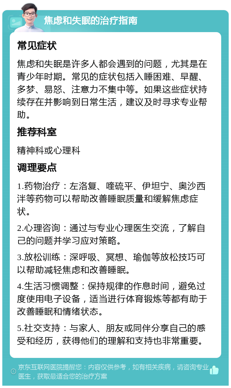 焦虑和失眠的治疗指南 常见症状 焦虑和失眠是许多人都会遇到的问题，尤其是在青少年时期。常见的症状包括入睡困难、早醒、多梦、易怒、注意力不集中等。如果这些症状持续存在并影响到日常生活，建议及时寻求专业帮助。 推荐科室 精神科或心理科 调理要点 1.药物治疗：左洛复、喹硫平、伊坦宁、奥沙西泮等药物可以帮助改善睡眠质量和缓解焦虑症状。 2.心理咨询：通过与专业心理医生交流，了解自己的问题并学习应对策略。 3.放松训练：深呼吸、冥想、瑜伽等放松技巧可以帮助减轻焦虑和改善睡眠。 4.生活习惯调整：保持规律的作息时间，避免过度使用电子设备，适当进行体育锻炼等都有助于改善睡眠和情绪状态。 5.社交支持：与家人、朋友或同伴分享自己的感受和经历，获得他们的理解和支持也非常重要。