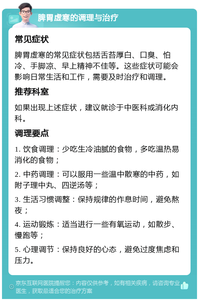 脾胃虚寒的调理与治疗 常见症状 脾胃虚寒的常见症状包括舌苔厚白、口臭、怕冷、手脚凉、早上精神不佳等。这些症状可能会影响日常生活和工作，需要及时治疗和调理。 推荐科室 如果出现上述症状，建议就诊于中医科或消化内科。 调理要点 1. 饮食调理：少吃生冷油腻的食物，多吃温热易消化的食物； 2. 中药调理：可以服用一些温中散寒的中药，如附子理中丸、四逆汤等； 3. 生活习惯调整：保持规律的作息时间，避免熬夜； 4. 运动锻炼：适当进行一些有氧运动，如散步、慢跑等； 5. 心理调节：保持良好的心态，避免过度焦虑和压力。