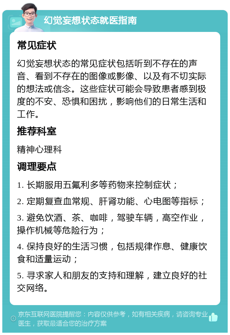 幻觉妄想状态就医指南 常见症状 幻觉妄想状态的常见症状包括听到不存在的声音、看到不存在的图像或影像、以及有不切实际的想法或信念。这些症状可能会导致患者感到极度的不安、恐惧和困扰，影响他们的日常生活和工作。 推荐科室 精神心理科 调理要点 1. 长期服用五氟利多等药物来控制症状； 2. 定期复查血常规、肝肾功能、心电图等指标； 3. 避免饮酒、茶、咖啡，驾驶车辆，高空作业，操作机械等危险行为； 4. 保持良好的生活习惯，包括规律作息、健康饮食和适量运动； 5. 寻求家人和朋友的支持和理解，建立良好的社交网络。