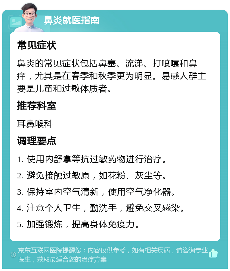 鼻炎就医指南 常见症状 鼻炎的常见症状包括鼻塞、流涕、打喷嚏和鼻痒，尤其是在春季和秋季更为明显。易感人群主要是儿童和过敏体质者。 推荐科室 耳鼻喉科 调理要点 1. 使用内舒拿等抗过敏药物进行治疗。 2. 避免接触过敏原，如花粉、灰尘等。 3. 保持室内空气清新，使用空气净化器。 4. 注意个人卫生，勤洗手，避免交叉感染。 5. 加强锻炼，提高身体免疫力。