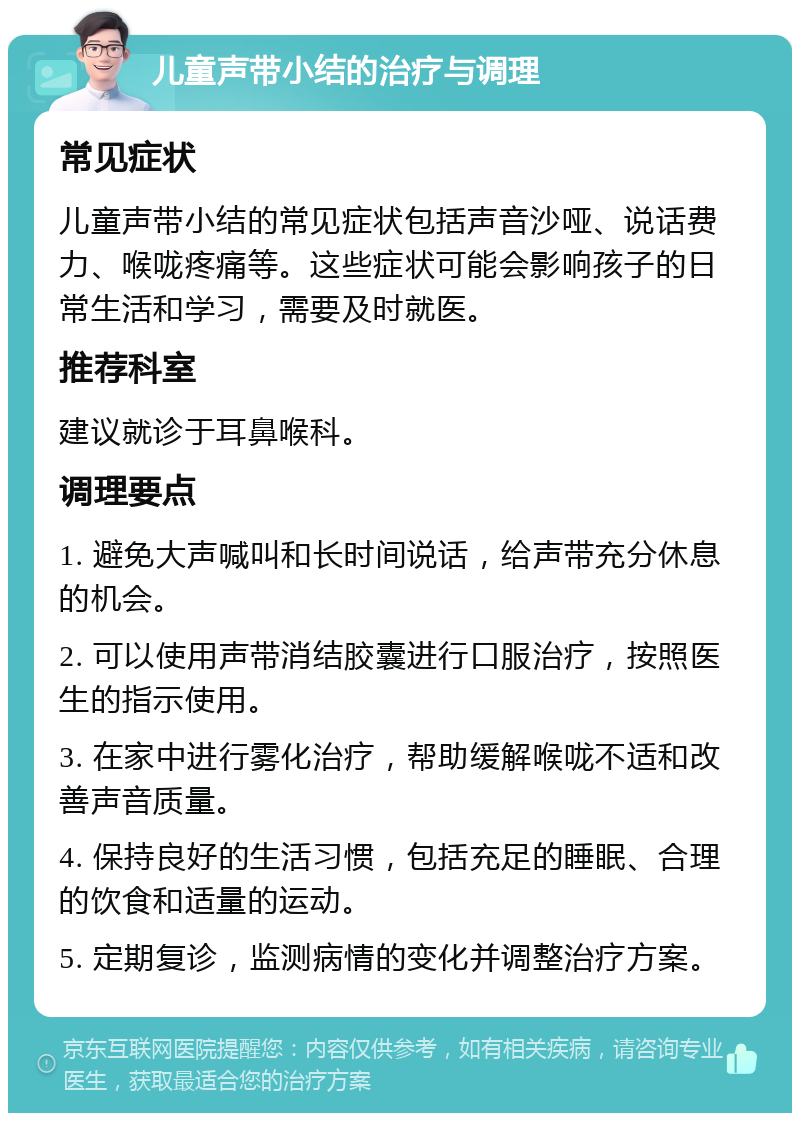 儿童声带小结的治疗与调理 常见症状 儿童声带小结的常见症状包括声音沙哑、说话费力、喉咙疼痛等。这些症状可能会影响孩子的日常生活和学习，需要及时就医。 推荐科室 建议就诊于耳鼻喉科。 调理要点 1. 避免大声喊叫和长时间说话，给声带充分休息的机会。 2. 可以使用声带消结胶囊进行口服治疗，按照医生的指示使用。 3. 在家中进行雾化治疗，帮助缓解喉咙不适和改善声音质量。 4. 保持良好的生活习惯，包括充足的睡眠、合理的饮食和适量的运动。 5. 定期复诊，监测病情的变化并调整治疗方案。