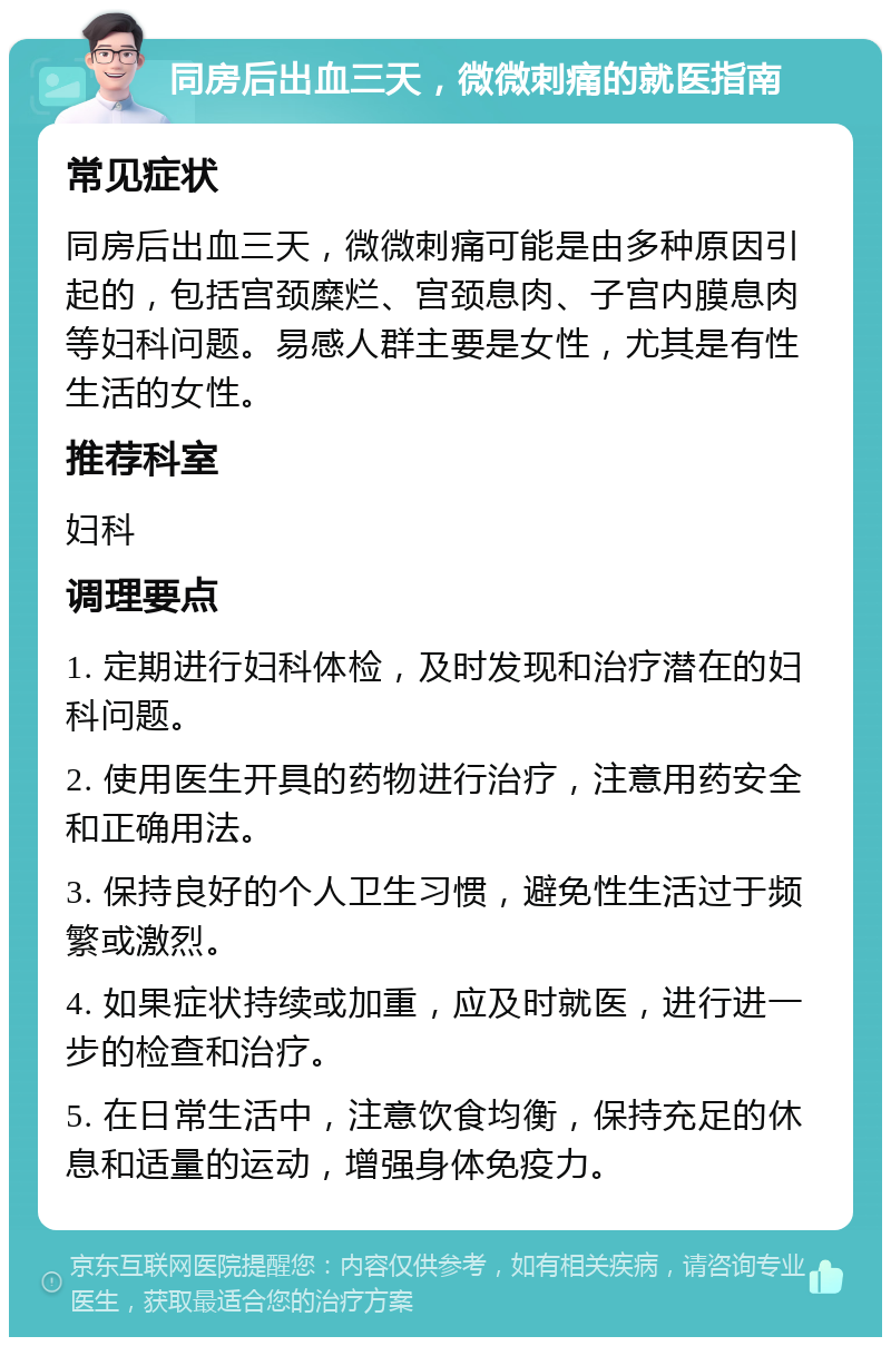 同房后出血三天，微微刺痛的就医指南 常见症状 同房后出血三天，微微刺痛可能是由多种原因引起的，包括宫颈糜烂、宫颈息肉、子宫内膜息肉等妇科问题。易感人群主要是女性，尤其是有性生活的女性。 推荐科室 妇科 调理要点 1. 定期进行妇科体检，及时发现和治疗潜在的妇科问题。 2. 使用医生开具的药物进行治疗，注意用药安全和正确用法。 3. 保持良好的个人卫生习惯，避免性生活过于频繁或激烈。 4. 如果症状持续或加重，应及时就医，进行进一步的检查和治疗。 5. 在日常生活中，注意饮食均衡，保持充足的休息和适量的运动，增强身体免疫力。