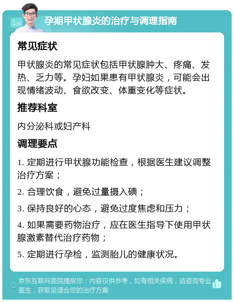 孕期甲状腺炎的治疗与调理指南 常见症状 甲状腺炎的常见症状包括甲状腺肿大、疼痛、发热、乏力等。孕妇如果患有甲状腺炎，可能会出现情绪波动、食欲改变、体重变化等症状。 推荐科室 内分泌科或妇产科 调理要点 1. 定期进行甲状腺功能检查，根据医生建议调整治疗方案； 2. 合理饮食，避免过量摄入碘； 3. 保持良好的心态，避免过度焦虑和压力； 4. 如果需要药物治疗，应在医生指导下使用甲状腺激素替代治疗药物； 5. 定期进行孕检，监测胎儿的健康状况。