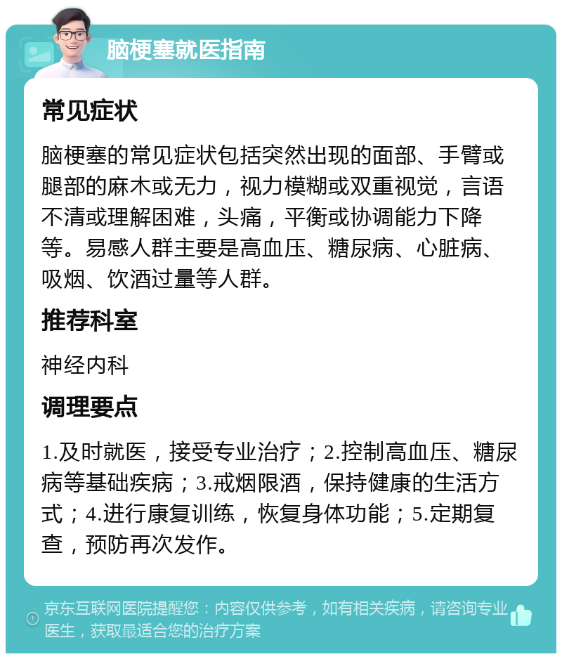 脑梗塞就医指南 常见症状 脑梗塞的常见症状包括突然出现的面部、手臂或腿部的麻木或无力，视力模糊或双重视觉，言语不清或理解困难，头痛，平衡或协调能力下降等。易感人群主要是高血压、糖尿病、心脏病、吸烟、饮酒过量等人群。 推荐科室 神经内科 调理要点 1.及时就医，接受专业治疗；2.控制高血压、糖尿病等基础疾病；3.戒烟限酒，保持健康的生活方式；4.进行康复训练，恢复身体功能；5.定期复查，预防再次发作。