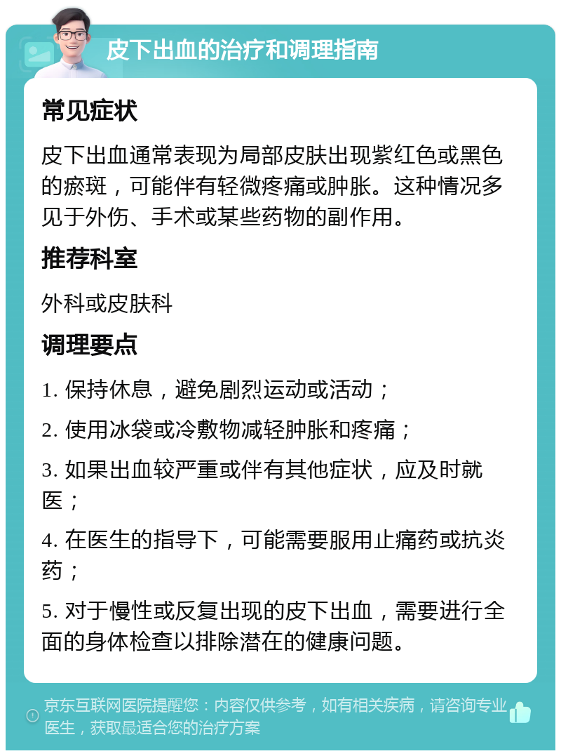 皮下出血的治疗和调理指南 常见症状 皮下出血通常表现为局部皮肤出现紫红色或黑色的瘀斑，可能伴有轻微疼痛或肿胀。这种情况多见于外伤、手术或某些药物的副作用。 推荐科室 外科或皮肤科 调理要点 1. 保持休息，避免剧烈运动或活动； 2. 使用冰袋或冷敷物减轻肿胀和疼痛； 3. 如果出血较严重或伴有其他症状，应及时就医； 4. 在医生的指导下，可能需要服用止痛药或抗炎药； 5. 对于慢性或反复出现的皮下出血，需要进行全面的身体检查以排除潜在的健康问题。