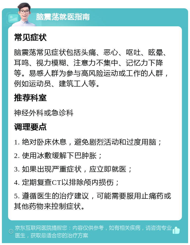 脑震荡就医指南 常见症状 脑震荡常见症状包括头痛、恶心、呕吐、眩晕、耳鸣、视力模糊、注意力不集中、记忆力下降等。易感人群为参与高风险运动或工作的人群，例如运动员、建筑工人等。 推荐科室 神经外科或急诊科 调理要点 1. 绝对卧床休息，避免剧烈活动和过度用脑； 2. 使用冰敷缓解下巴肿胀； 3. 如果出现严重症状，应立即就医； 4. 定期复查CT以排除颅内损伤； 5. 遵循医生的治疗建议，可能需要服用止痛药或其他药物来控制症状。