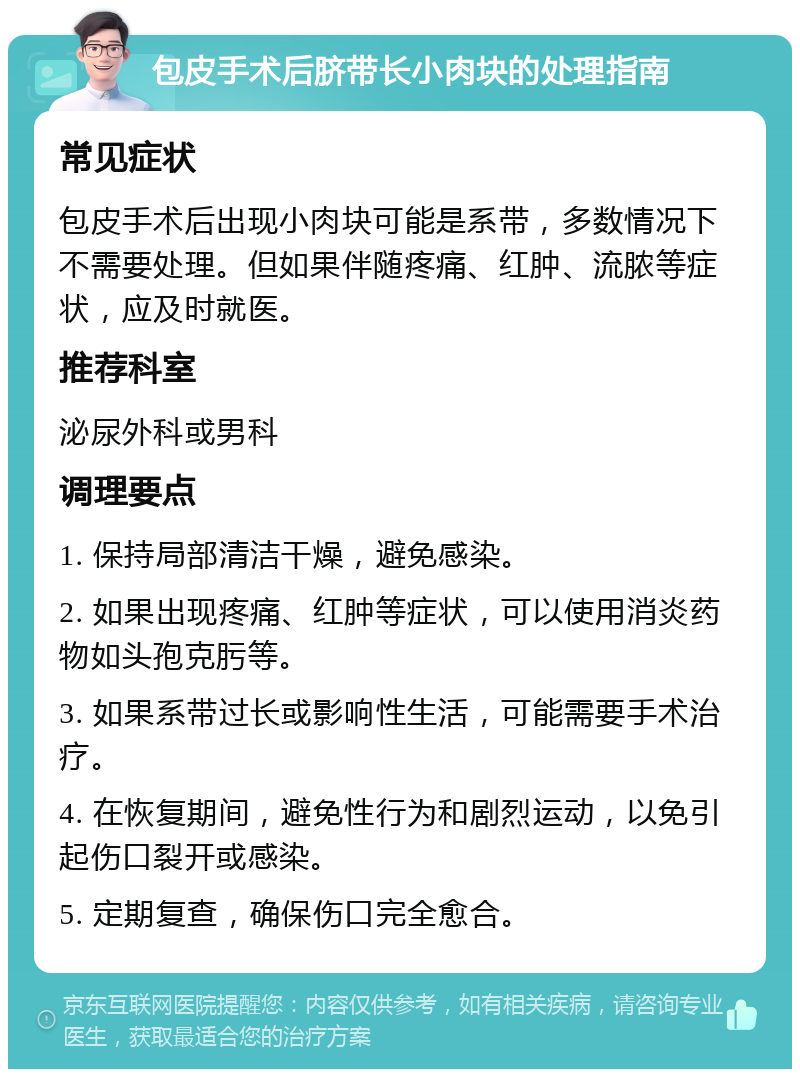 包皮手术后脐带长小肉块的处理指南 常见症状 包皮手术后出现小肉块可能是系带，多数情况下不需要处理。但如果伴随疼痛、红肿、流脓等症状，应及时就医。 推荐科室 泌尿外科或男科 调理要点 1. 保持局部清洁干燥，避免感染。 2. 如果出现疼痛、红肿等症状，可以使用消炎药物如头孢克肟等。 3. 如果系带过长或影响性生活，可能需要手术治疗。 4. 在恢复期间，避免性行为和剧烈运动，以免引起伤口裂开或感染。 5. 定期复查，确保伤口完全愈合。