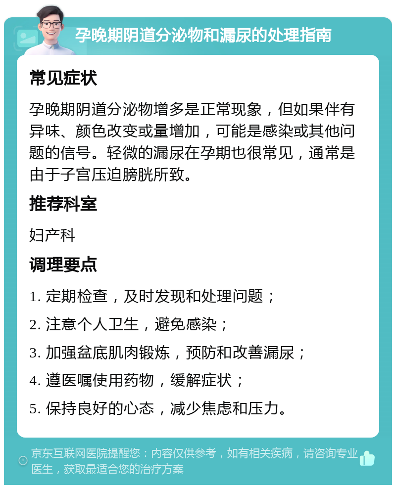 孕晚期阴道分泌物和漏尿的处理指南 常见症状 孕晚期阴道分泌物增多是正常现象，但如果伴有异味、颜色改变或量增加，可能是感染或其他问题的信号。轻微的漏尿在孕期也很常见，通常是由于子宫压迫膀胱所致。 推荐科室 妇产科 调理要点 1. 定期检查，及时发现和处理问题； 2. 注意个人卫生，避免感染； 3. 加强盆底肌肉锻炼，预防和改善漏尿； 4. 遵医嘱使用药物，缓解症状； 5. 保持良好的心态，减少焦虑和压力。