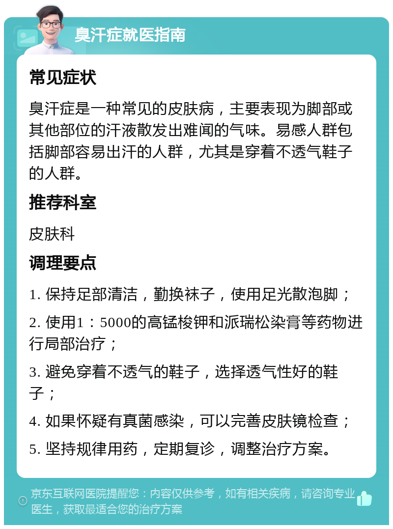 臭汗症就医指南 常见症状 臭汗症是一种常见的皮肤病，主要表现为脚部或其他部位的汗液散发出难闻的气味。易感人群包括脚部容易出汗的人群，尤其是穿着不透气鞋子的人群。 推荐科室 皮肤科 调理要点 1. 保持足部清洁，勤换袜子，使用足光散泡脚； 2. 使用1：5000的高锰梭钾和派瑞松染膏等药物进行局部治疗； 3. 避免穿着不透气的鞋子，选择透气性好的鞋子； 4. 如果怀疑有真菌感染，可以完善皮肤镜检查； 5. 坚持规律用药，定期复诊，调整治疗方案。