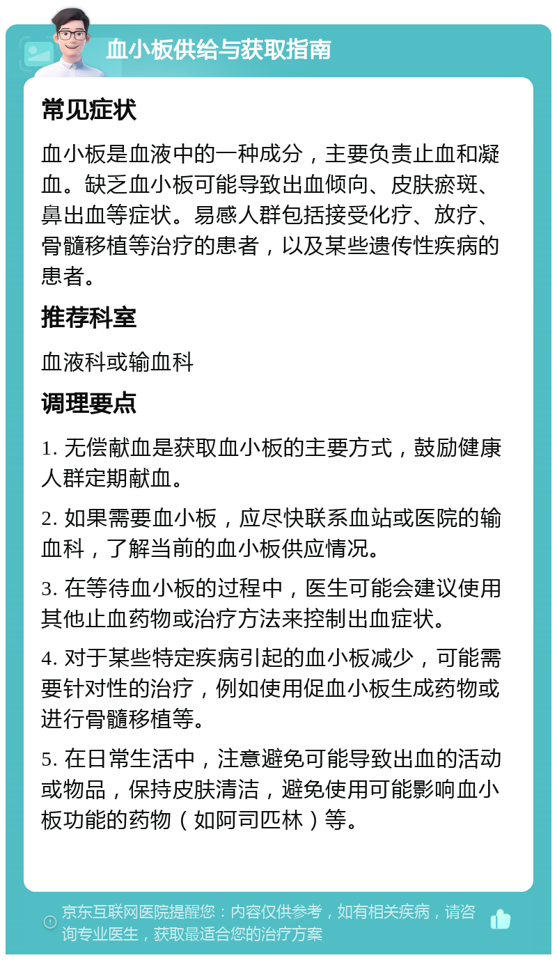 血小板供给与获取指南 常见症状 血小板是血液中的一种成分，主要负责止血和凝血。缺乏血小板可能导致出血倾向、皮肤瘀斑、鼻出血等症状。易感人群包括接受化疗、放疗、骨髓移植等治疗的患者，以及某些遗传性疾病的患者。 推荐科室 血液科或输血科 调理要点 1. 无偿献血是获取血小板的主要方式，鼓励健康人群定期献血。 2. 如果需要血小板，应尽快联系血站或医院的输血科，了解当前的血小板供应情况。 3. 在等待血小板的过程中，医生可能会建议使用其他止血药物或治疗方法来控制出血症状。 4. 对于某些特定疾病引起的血小板减少，可能需要针对性的治疗，例如使用促血小板生成药物或进行骨髓移植等。 5. 在日常生活中，注意避免可能导致出血的活动或物品，保持皮肤清洁，避免使用可能影响血小板功能的药物（如阿司匹林）等。