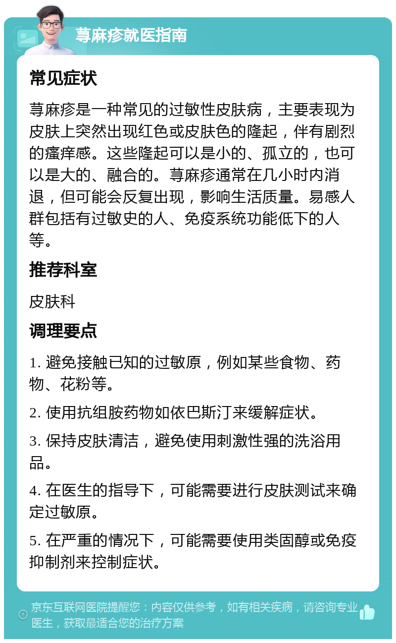 荨麻疹就医指南 常见症状 荨麻疹是一种常见的过敏性皮肤病，主要表现为皮肤上突然出现红色或皮肤色的隆起，伴有剧烈的瘙痒感。这些隆起可以是小的、孤立的，也可以是大的、融合的。荨麻疹通常在几小时内消退，但可能会反复出现，影响生活质量。易感人群包括有过敏史的人、免疫系统功能低下的人等。 推荐科室 皮肤科 调理要点 1. 避免接触已知的过敏原，例如某些食物、药物、花粉等。 2. 使用抗组胺药物如依巴斯汀来缓解症状。 3. 保持皮肤清洁，避免使用刺激性强的洗浴用品。 4. 在医生的指导下，可能需要进行皮肤测试来确定过敏原。 5. 在严重的情况下，可能需要使用类固醇或免疫抑制剂来控制症状。