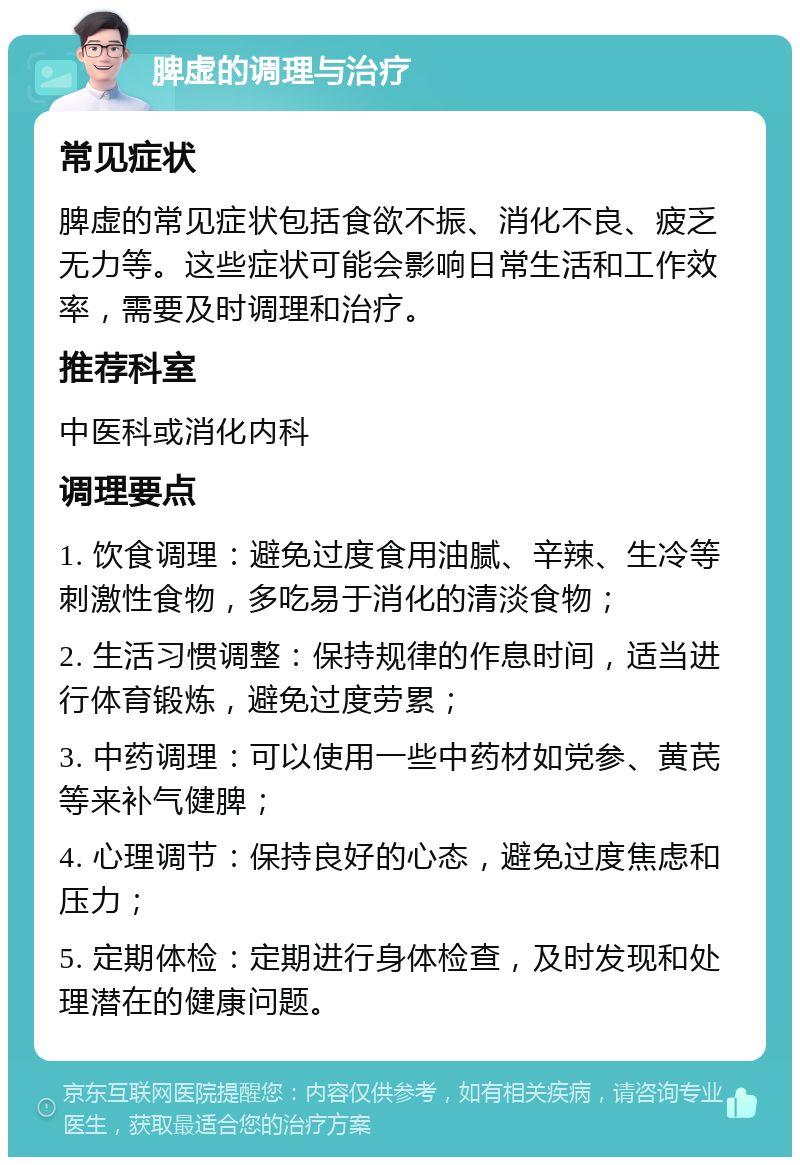 脾虚的调理与治疗 常见症状 脾虚的常见症状包括食欲不振、消化不良、疲乏无力等。这些症状可能会影响日常生活和工作效率，需要及时调理和治疗。 推荐科室 中医科或消化内科 调理要点 1. 饮食调理：避免过度食用油腻、辛辣、生冷等刺激性食物，多吃易于消化的清淡食物； 2. 生活习惯调整：保持规律的作息时间，适当进行体育锻炼，避免过度劳累； 3. 中药调理：可以使用一些中药材如党参、黄芪等来补气健脾； 4. 心理调节：保持良好的心态，避免过度焦虑和压力； 5. 定期体检：定期进行身体检查，及时发现和处理潜在的健康问题。