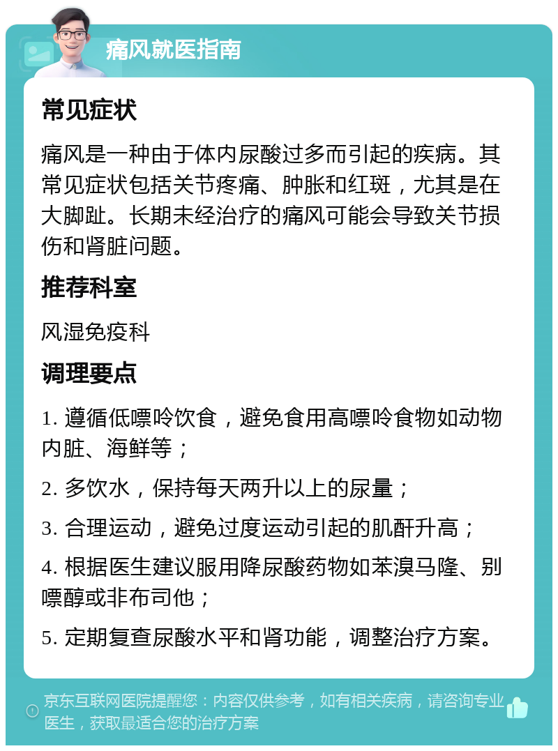 痛风就医指南 常见症状 痛风是一种由于体内尿酸过多而引起的疾病。其常见症状包括关节疼痛、肿胀和红斑，尤其是在大脚趾。长期未经治疗的痛风可能会导致关节损伤和肾脏问题。 推荐科室 风湿免疫科 调理要点 1. 遵循低嘌呤饮食，避免食用高嘌呤食物如动物内脏、海鲜等； 2. 多饮水，保持每天两升以上的尿量； 3. 合理运动，避免过度运动引起的肌酐升高； 4. 根据医生建议服用降尿酸药物如苯溴马隆、别嘌醇或非布司他； 5. 定期复查尿酸水平和肾功能，调整治疗方案。