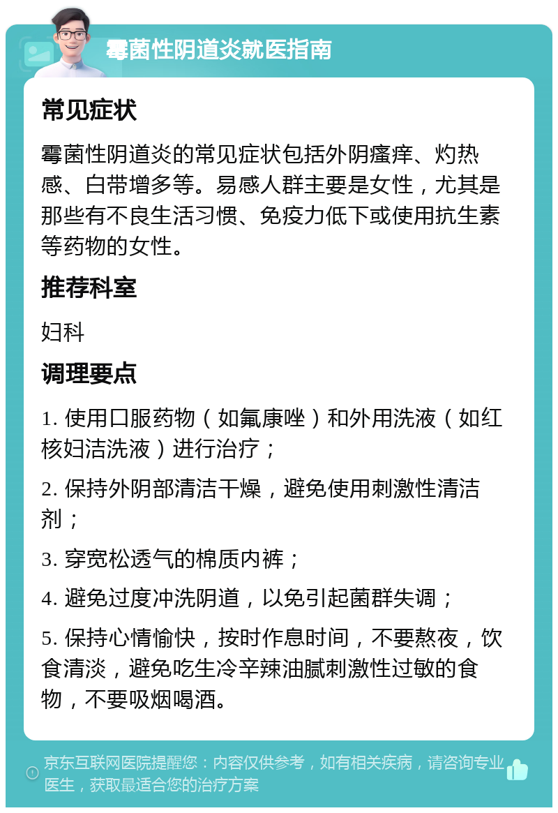 霉菌性阴道炎就医指南 常见症状 霉菌性阴道炎的常见症状包括外阴瘙痒、灼热感、白带增多等。易感人群主要是女性，尤其是那些有不良生活习惯、免疫力低下或使用抗生素等药物的女性。 推荐科室 妇科 调理要点 1. 使用口服药物（如氟康唑）和外用洗液（如红核妇洁洗液）进行治疗； 2. 保持外阴部清洁干燥，避免使用刺激性清洁剂； 3. 穿宽松透气的棉质内裤； 4. 避免过度冲洗阴道，以免引起菌群失调； 5. 保持心情愉快，按时作息时间，不要熬夜，饮食清淡，避免吃生冷辛辣油腻刺激性过敏的食物，不要吸烟喝酒。