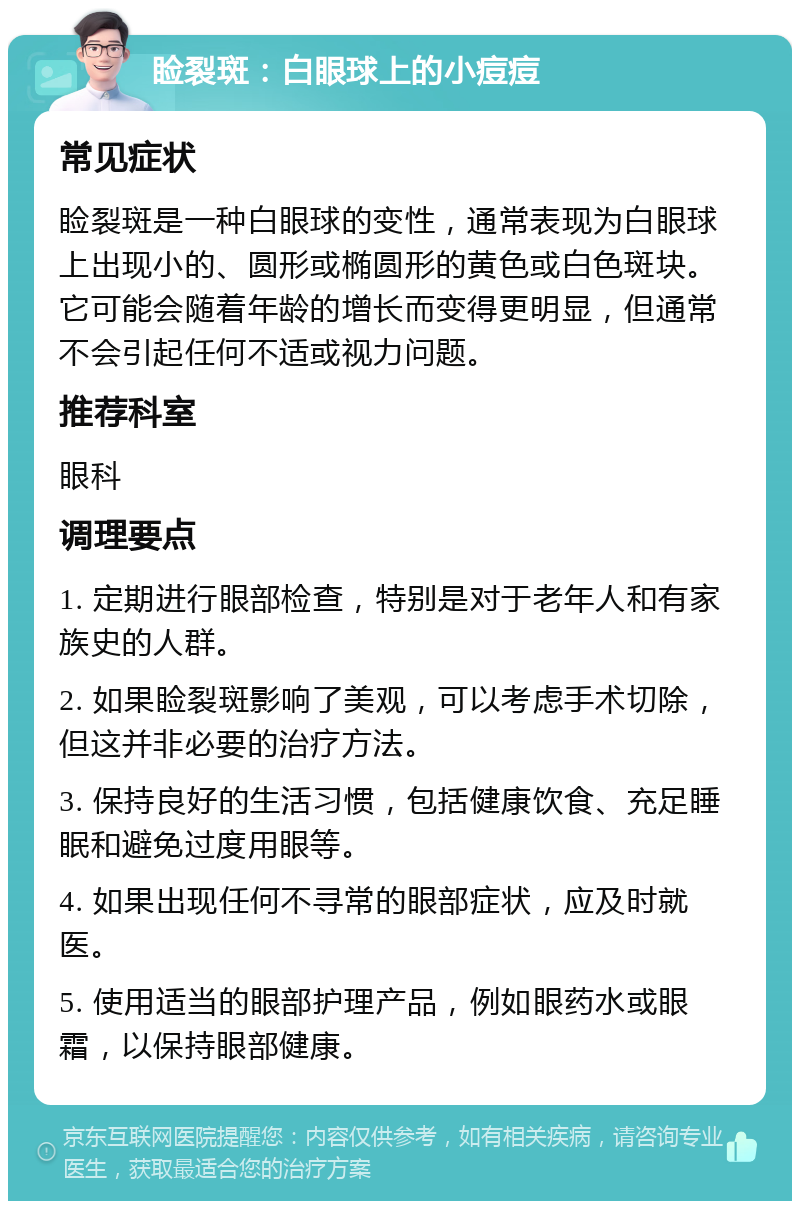 睑裂斑：白眼球上的小痘痘 常见症状 睑裂斑是一种白眼球的变性，通常表现为白眼球上出现小的、圆形或椭圆形的黄色或白色斑块。它可能会随着年龄的增长而变得更明显，但通常不会引起任何不适或视力问题。 推荐科室 眼科 调理要点 1. 定期进行眼部检查，特别是对于老年人和有家族史的人群。 2. 如果睑裂斑影响了美观，可以考虑手术切除，但这并非必要的治疗方法。 3. 保持良好的生活习惯，包括健康饮食、充足睡眠和避免过度用眼等。 4. 如果出现任何不寻常的眼部症状，应及时就医。 5. 使用适当的眼部护理产品，例如眼药水或眼霜，以保持眼部健康。