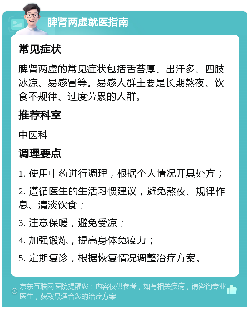 脾肾两虚就医指南 常见症状 脾肾两虚的常见症状包括舌苔厚、出汗多、四肢冰凉、易感冒等。易感人群主要是长期熬夜、饮食不规律、过度劳累的人群。 推荐科室 中医科 调理要点 1. 使用中药进行调理，根据个人情况开具处方； 2. 遵循医生的生活习惯建议，避免熬夜、规律作息、清淡饮食； 3. 注意保暖，避免受凉； 4. 加强锻炼，提高身体免疫力； 5. 定期复诊，根据恢复情况调整治疗方案。