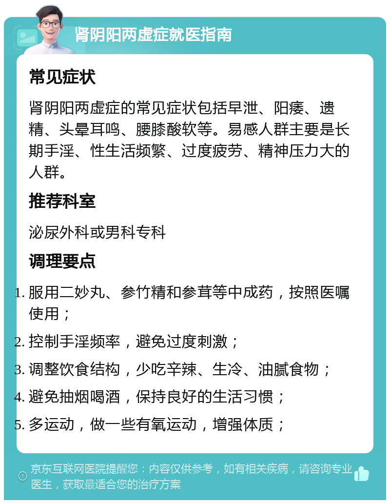 肾阴阳两虚症就医指南 常见症状 肾阴阳两虚症的常见症状包括早泄、阳痿、遗精、头晕耳鸣、腰膝酸软等。易感人群主要是长期手淫、性生活频繁、过度疲劳、精神压力大的人群。 推荐科室 泌尿外科或男科专科 调理要点 服用二妙丸、参竹精和参茸等中成药，按照医嘱使用； 控制手淫频率，避免过度刺激； 调整饮食结构，少吃辛辣、生冷、油腻食物； 避免抽烟喝酒，保持良好的生活习惯； 多运动，做一些有氧运动，增强体质；