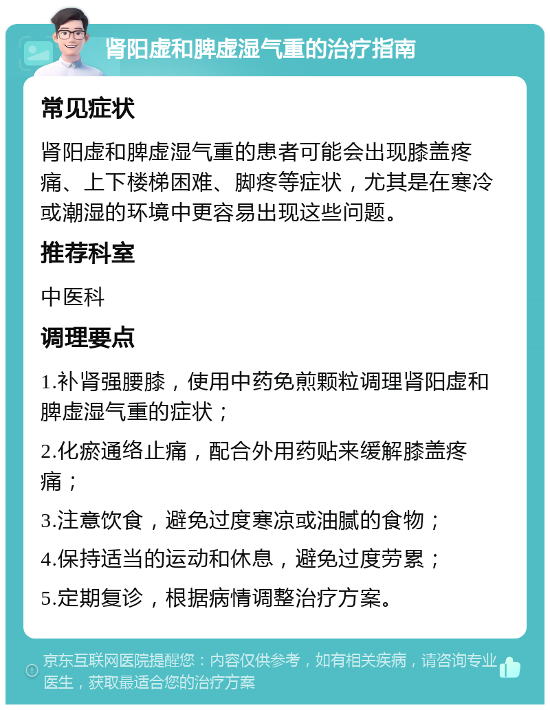 肾阳虚和脾虚湿气重的治疗指南 常见症状 肾阳虚和脾虚湿气重的患者可能会出现膝盖疼痛、上下楼梯困难、脚疼等症状，尤其是在寒冷或潮湿的环境中更容易出现这些问题。 推荐科室 中医科 调理要点 1.补肾强腰膝，使用中药免煎颗粒调理肾阳虚和脾虚湿气重的症状； 2.化瘀通络止痛，配合外用药贴来缓解膝盖疼痛； 3.注意饮食，避免过度寒凉或油腻的食物； 4.保持适当的运动和休息，避免过度劳累； 5.定期复诊，根据病情调整治疗方案。